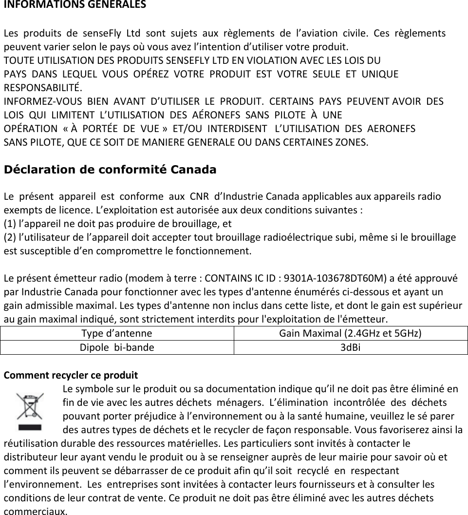 INFORMATIONS GENERALES  Les  produits  de  senseFly  Ltd  sont  sujets  aux  r&egrave;glements  de  l&rsquo;aviation  civile.  Ces  r&egrave;glements peuvent varier selon le pays o&ugrave; vous avez l&rsquo;intention d&rsquo;utiliser votre produit. TOUTE UTILISATION DES PRODUITS SENSEFLY LTD EN VIOLATION AVEC LES LOIS DU  PAYS  DANS  LEQUEL  VOUS  OP&Eacute;REZ  VOTRE  PRODUIT  EST  VOTRE  SEULE  ET  UNIQUE  RESPONSABILIT&Eacute;.  INFORMEZ-VOUS  BIEN  AVANT  D&rsquo;UTILISER  LE  PRODUIT.  CERTAINS  PAYS  PEUVENT AVOIR  DES  LOIS  QUI  LIMITENT  L&rsquo;UTILISATION  DES  A&Eacute;RONEFS  SANS  PILOTE  &Agrave;  UNE  OP&Eacute;RATION  &laquo; &Agrave;  PORT&Eacute;E  DE  VUE &raquo;  ET/OU  INTERDISENT   L&rsquo;UTILISATION  DES  AERONEFS  SANS PILOTE, QUE CE SOIT DE MANIERE GENERALE OU DANS CERTAINES ZONES.  D&eacute;claration de conformit&eacute; Canada  Le  pr&eacute;sent  appareil  est  conforme  aux  CNR  d&rsquo;Industrie Canada applicables aux appareils radio exempts de licence. L&rsquo;exploitation est autoris&eacute;e aux deux conditions suivantes :  (1) l&rsquo;appareil ne doit pas produire de brouillage, et  (2) l&rsquo;utilisateur de l&rsquo;appareil doit accepter tout brouillage radio&eacute;lectrique subi, m&ecirc;me si le brouillage est susceptible d&rsquo;en compromettre le fonctionnement.  Le pr&eacute;sent &eacute;metteur radio (modem &agrave; terre : CONTAINS IC ID : 9301A-103678DT60M) a &eacute;t&eacute; approuv&eacute; par Industrie Canada pour fonctionner avec les types d'antenne &eacute;num&eacute;r&eacute;s ci-dessous et ayant un gain admissible maximal. Les types d'antenne non inclus dans cette liste, et dont le gain est sup&eacute;rieur au gain maximal indiqu&eacute;, sont strictement interdits pour l'exploitation de l'&eacute;metteur. Type d&rsquo;antenne Gain Maximal (2.4GHz et 5GHz) Dipole  bi-bande 3dBi  Comment recycler ce produit Le symbole sur le produit ou sa documentation indique qu&rsquo;il ne doit pas &ecirc;tre &eacute;limin&eacute; en fin de vie avec les autres d&eacute;chets  m&eacute;nagers.  L&rsquo;&eacute;limination  incontr&ocirc;l&eacute;e  des  d&eacute;chets pouvant porter pr&eacute;judice &agrave; l&rsquo;environnement ou &agrave; la sant&eacute; humaine, veuillez le s&eacute; parer des autres types de d&eacute;chets et le recycler de fa&ccedil;on responsable. Vous favoriserez ainsi la r&eacute;utilisation durable des ressources mat&eacute;rielles. Les particuliers sont invit&eacute;s &agrave; contacter le distributeur leur ayant vendu le produit ou &agrave; se renseigner aupr&egrave;s de leur mairie pour savoir o&ugrave; et comment ils peuvent se d&eacute;barrasser de ce produit afin qu&rsquo;il soit  recycl&eacute;  en  respectant  l&rsquo;environnement.  Les  entreprises sont invit&eacute;es &agrave; contacter leurs fournisseurs et &agrave; consulter les conditions de leur contrat de vente. Ce produit ne doit pas &ecirc;tre &eacute;limin&eacute; avec les autres d&eacute;chets commerciaux. 