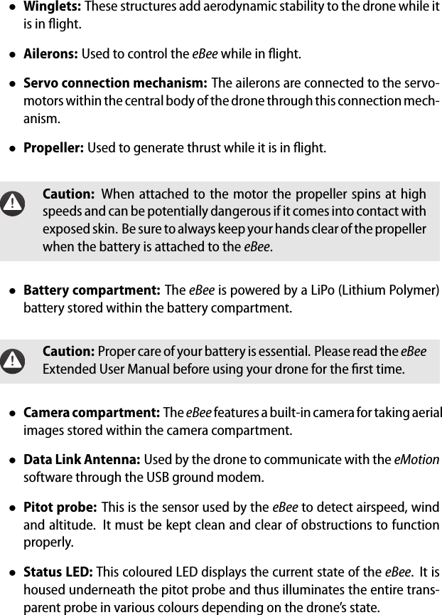 &bull;Winglets: These structures add aerodynamic stability to the drone while itis in ﬂight.&bull;Ailerons: Used to control the eBee while in ﬂight.&bull;Servo connection mechanism: The ailerons are connected to the servo-motors within the central body of the drone through this connection mech-anism.&bull;Propeller: Used to generate thrust while it is in ﬂight.Caution: When attached to the motor the propeller spins at highspeeds and can be potentially dangerous if it comes into contact withexposed skin. Be sure to always keep your hands clear of the propellerwhen the battery is attached to the eBee.&bull;Battery compartment: The eBee is powered by a LiPo (Lithium Polymer)battery stored within the battery compartment.Caution: Proper care of your battery is essential. Please read the eBeeExtended User Manual before using your drone for the ﬁrst time.&bull;Camera compartment: TheeBee features a built-in camera for taking aerialimages stored within the camera compartment.&bull;Data Link Antenna: Used by the drone to communicate with the eMotionsoftware through the USB ground modem.&bull;Pitot probe: This is the sensor used by the eBee to detect airspeed, windand altitude. It must be kept clean and clear of obstructions to functionproperly.&bull;Status LED: This coloured LED displays the current state of the eBee. It ishoused underneath the pitot probe and thus illuminates the entire trans-parent probe in various colours depending on the drone&rsquo;s state.