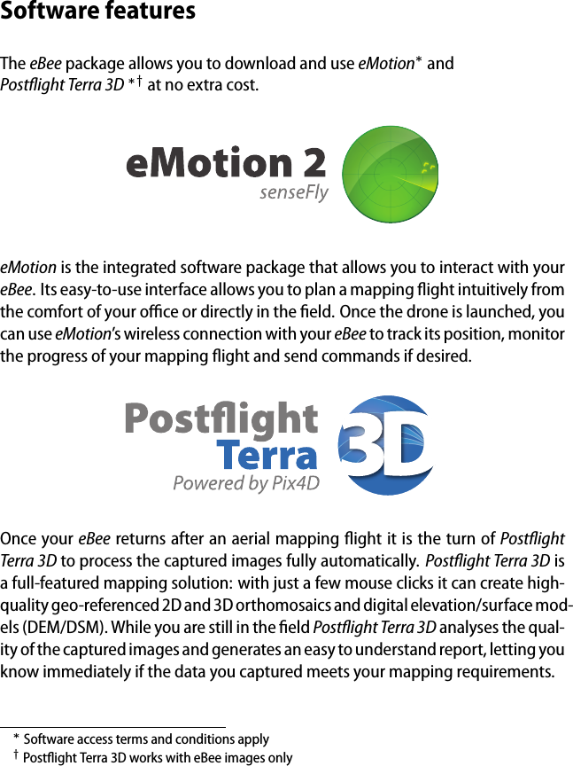 Software featuresThe eBee package allows you to download and use eMotion&lowast;andPostﬂight Terra 3D &lowast;&dagger; at no extra cost.eMotion is the integrated software package that allows you to interact with youreBee. Its easy-to-use interface allows you to plan a mapping ﬂight intuitively fromthe comfort of your oﬃce or directly in the ﬁeld. Once the drone is launched, youcan use eMotion&rsquo;s wireless connection with your eBee to track its position, monitorthe progress of your mapping ﬂight and send commands if desired.Once your eBee returns after an aerial mapping ﬂight it is the turn of PostﬂightTerra 3D to process the captured images fully automatically. Postﬂight Terra 3D isa full-featured mapping solution: with just a few mouse clicks it can create high-quality geo-referenced 2D and 3D orthomosaics and digital elevation/surface mod-els (DEM/DSM). While you are still in the ﬁeld Postﬂight Terra 3D analyses the qual-ity of the captured images and generates an easy to understand report, letting youknow immediately if the data you captured meets your mapping requirements.&lowast;Software access terms and conditions apply&dagger;Postﬂight Terra 3D works with eBee images only