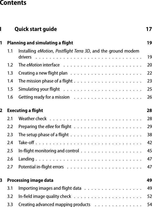 ContentsI Quick start guide 171 Planning and simulating a ﬂight 191.1 Installing eMotion,Postﬂight Terra 3D, and the ground modemdrivers ............................... 191.2 The eMotion interface ....................... 201.3 Creating a new ﬂight plan . . . . . . . . . . . . . . . . . . . . . 221.4 The mission phase of a ﬂight . . . . . . . . . . . . . . . . . . . . 231.5 Simulating your ﬂight . . . . . . . . . . . . . . . . . . . . . . . 251.6 Getting ready for a mission . . . . . . . . . . . . . . . . . . . . 262 Executing a ﬂight 282.1 Weathercheck ........................... 282.2 Preparing the eBee forﬂight.................... 292.3 The setup phase of a ﬂight . . . . . . . . . . . . . . . . . . . . . 382.4 Take-oﬀ............................... 422.5 In-ﬂight monitoring and control . . . . . . . . . . . . . . . . . . 452.6 Landing............................... 472.7 Potential in-ﬂight errors . . . . . . . . . . . . . . . . . . . . . . 473 Processing image data 493.1 Importing images and ﬂight data . . . . . . . . . . . . . . . . . 493.2 In-ﬁeld image quality check . . . . . . . . . . . . . . . . . . . . 523.3 Creating advanced mapping products . . . . . . . . . . . . . . 54