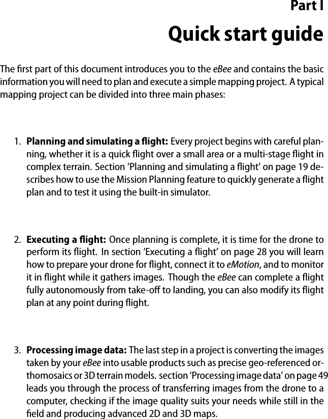 Part IQuick start guideThe ﬁrst part of this document introduces you to the eBee and contains the basicinformation you will need to plan and execute a simple mapping project. A typicalmapping project can be divided into three main phases:1. Planning and simulating a ﬂight: Every project begins with careful plan-ning, whether it is a quick ﬂight over a small area or a multi-stage ﬂight incomplex terrain. Section &lsquo;Planning and simulating a ﬂight&rsquo; on page 19 de-scribes how to use the Mission Planning feature to quickly generate a ﬂightplan and to test it using the built-in simulator.2. Executing a ﬂight: Once planning is complete, it is time for the drone toperform its ﬂight. In section &lsquo;Executing a ﬂight&rsquo; on page 28 you will learnhow to prepare your drone for ﬂight, connect it to eMotion, and to monitorit in ﬂight while it gathers images. Though the eBee can complete a ﬂightfully autonomously from take-oﬀ to landing, you can also modify its ﬂightplan at any point during ﬂight.3. Processing image data: The last step in a project is converting the imagestaken by your eBee into usable products such as precise geo-referenced or-thomosaics or 3D terrain models. section &lsquo;Processing image data&rsquo; on page 49leads you through the process of transferring images from the drone to acomputer, checking if the image quality suits your needs while still in theﬁeld and producing advanced 2D and 3D maps.