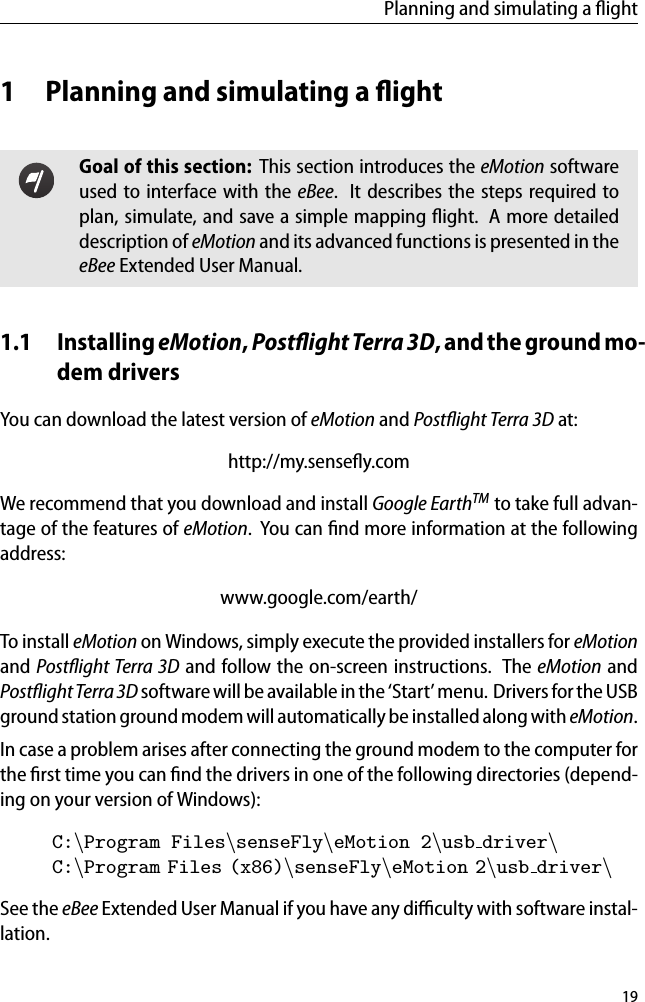 Planning and simulating a ﬂight1 Planning and simulating a ﬂightGoal of this section: This section introduces the eMotion softwareused to interface with the eBee. It describes the steps required toplan, simulate, and save a simple mapping ﬂight. A more detaileddescription of eMotion and its advanced functions is presented in theeBee Extended User Manual.1.1 Installing eMotion,PostﬂightTerra3D, and the ground mo-dem driversYou can download the latest version of eMotion and Postﬂight Terra 3D at:http://my.senseﬂy.comWe recommend that you download and install Google EarthTM to take full advan-tage of the features of eMotion. You can ﬁnd more information at the followingaddress:www.google.com/earth/To install eMotion on Windows, simply execute the provided installers for eMotionand Postﬂight Terra 3D and follow the on-screen instructions. The eMotion andPostﬂight Terra 3D software will be available in the &lsquo;Start&rsquo; menu. Drivers for the USBground station ground modem will automaticallybe installed along with eMotion.In case a problem arises after connecting the ground modem to the computer forthe ﬁrst time you can ﬁnd the drivers in one of the following directories (depend-ing on your version of Windows):C:\Program Files\senseFly\eMotion 2\usb driver\C:\Program Files (x86)\senseFly\eMotion 2\usb driver\See the eBee Extended User Manual if you have any diﬃculty with software instal-lation.19