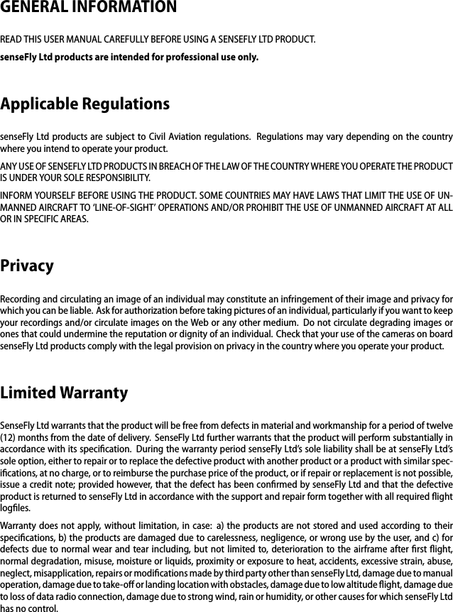 GENERAL INFORMATIONREAD THIS USER MANUAL CAREFULLY BEFORE USING A SENSEFLY LTD PRODUCT.senseFly Ltd products are intended for professional use only.Applicable RegulationssenseFly Ltd products are subject to Civil Aviation regulations. Regulations may vary depending on the countrywhere you intend to operate your product.ANY USE OF SENSEFLY LTD PRODUCTS IN BREACH OF THE LAW OF THE COUNTRY WHERE YOU OPERATE THE PRODUCTIS UNDER YOUR SOLE RESPONSIBILITY.INFORM YOURSELF BEFORE USING THE PRODUCT. SOME COUNTRIES MAY HAVE LAWS THAT LIMIT THE USE OF UN-MANNED AIRCRAFT TO &lsquo;LINE-OF-SIGHT&rsquo; OPERATIONS AND/OR PROHIBIT THE USE OF UNMANNED AIRCRAFT AT ALLOR IN SPECIFIC AREAS.PrivacyRecording and circulating an image of an individual may constitute an infringement of their image and privacy forwhich you can be liable. Ask for authorization before taking pictures of an individual, particularly if you want to keepyour recordings and/or circulate images on the Web or any other medium. Do not circulate degrading images orones that could undermine the reputation or dignity of an individual. Check that your use of the cameras on boardsenseFly Ltd products comply with the legal provision on privacy in the country where you operate your product.Limited WarrantySenseFly Ltd warrants that the product will be free from defects in material and workmanship for a period of twelve(12) months from the date of delivery. SenseFly Ltd further warrants that the product will perform substantially inaccordance with its speciﬁcation. During the warranty period senseFly Ltd&rsquo;s sole liability shall be at senseFly Ltd&rsquo;ssole option, either to repair or to replace the defective product with another product or a product with similar spec-iﬁcations, at no charge, or to reimburse the purchase price of the product, or if repair or replacement is not possible,issue a credit note; provided however, that the defect has been conﬁrmed by senseFly Ltd and that the defectiveproduct is returned to senseFly Ltd in accordance with the support and repair form together with all required ﬂightlogﬁles.Warranty does not apply, without limitation, in case: a) the products are not stored and used according to theirspeciﬁcations, b) the products are damaged due to carelessness, negligence, or wrong use by the user, and c) fordefects due to normal wear and tear including, but not limited to, deterioration to the airframe after ﬁrst ﬂight,normal degradation, misuse, moisture or liquids, proximity or exposure to heat, accidents, excessive strain, abuse,neglect, misapplication, repairs or modiﬁcations made by third party other than senseFly Ltd, damage due to manualoperation, damage due to take-oﬀ or landing location with obstacles, damage due to low altitude ﬂight, damage dueto loss of data radio connection, damage due to strong wind, rain or humidity, or other causes for which senseFly Ltdhas no control.