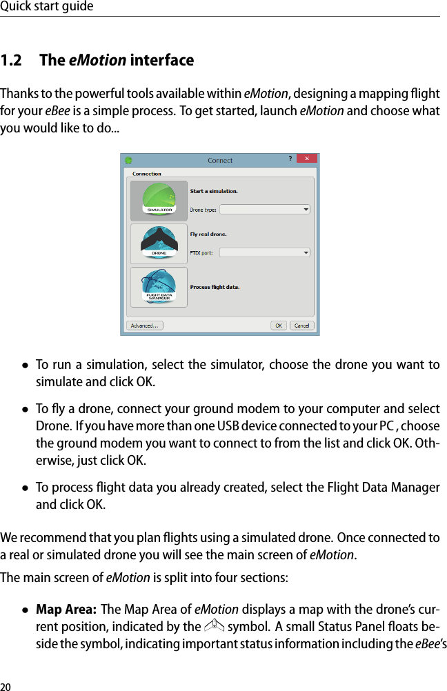 Quick start guide1.2 The eMotion interfaceThanks to the powerful tools available within eMotion, designing a mapping ﬂightfor your eBee is a simple process. To get started, launch eMotion and choose whatyou would like to do...&bull;To run a simulation, select the simulator, choose the drone you want tosimulate and click OK.&bull;To ﬂy a drone, connect your ground modem to your computer and selectDrone. If you have more than one USB device connected to your PC , choosethe ground modem you want to connect to from the list and click OK. Oth-erwise, just click OK.&bull;To process ﬂight data you already created, select the Flight Data Managerand click OK.We recommend that you plan ﬂights using a simulated drone. Once connected toa real or simulated drone you will see the main screen of eMotion.The main screen of eMotion is split into four sections:&bull;Map Area: The Map Area of eMotion displays a map with the drone&rsquo;s cur-rent position, indicated by the symbol. A small Status Panel ﬂoats be-side the symbol, indicating important status information including the eBee&rsquo;s20