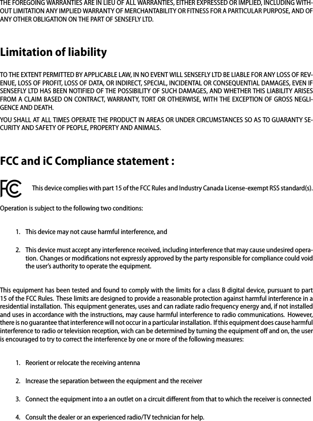 THE FOREGOING WARRANTIES ARE IN LIEU OF ALL WARRANTIES, EITHER EXPRESSED OR IMPLIED, INCLUDING WITH-OUT LIMITATION ANY IMPLIED WARRANTY OF MERCHANTABILITY OR FITNESS FOR A PARTICULAR PURPOSE, AND OFANY OTHER OBLIGATION ON THE PART OF SENSEFLY LTD.Limitation of liabilityTO THE EXTENT PERMITTED BY APPLICABLE LAW, IN NO EVENT WILL SENSEFLY LTD BE LIABLE FOR ANY LOSS OF REV-ENUE, LOSS OF PROFIT, LOSS OF DATA, OR INDIRECT, SPECIAL, INCIDENTAL OR CONSEQUENTIAL DAMAGES, EVEN IFSENSEFLY LTD HAS BEEN NOTIFIED OF THE POSSIBILITY OF SUCH DAMAGES, AND WHETHER THIS LIABILITY ARISESFROM A CLAIM BASED ON CONTRACT, WARRANTY, TORT OR OTHERWISE, WITH THE EXCEPTION OF GROSS NEGLI-GENCE AND DEATH.YOU SHALL AT ALL TIMES OPERATE THE PRODUCT IN AREAS OR UNDER CIRCUMSTANCES SO AS TO GUARANTY SE-CURITY AND SAFETY OF PEOPLE, PROPERTY AND ANIMALS.FCC and iC Compliance statement :This device complies with part 15 of the FCC Rules and Industry Canada License-exempt RSS standard(s).Operation is subject to the following two conditions:1. This device may not cause harmful interference, and2. This device must accept any interference received, including interference that may cause undesired opera-tion. Changes or modiﬁcations not expressly approved by the party responsible for compliance could voidthe user&rsquo;s authority to operate the equipment.This equipment has been tested and found to comply with the limits for a class B digital device, pursuant to part15 of the FCC Rules. These limits are designed to provide a reasonable protection against harmful interference in aresidential installation. This equipment generates, uses and can radiate radio frequency energy and, if not installedand uses in accordance with the instructions, may cause harmful interference to radio communications. However,there is no guarantee that interference will not occur in a particular installation. If this equipment does cause harmfulinterference to radio or television reception, wich can be determined by turning the equipment oﬀ and on, the useris encouraged to try to correct the interference by one or more of the following measures:1. Reorient or relocate the receiving antenna2. Increase the separation between the equipment and the receiver3. Connect the equipment into a an outlet on a circuit diﬀerent from that to which the receiver is connected4. Consult the dealer or an experienced radio/TV technician for help.