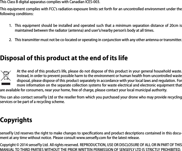 This Class B digital apparatus complies with Canadian ICES-003.This equipment complies with FCC&rsquo;s radiation exposure limits set forth for an uncontrolled environment under thefollowing conditions:1. This equipment should be installed and operated such that a minimum separation distance of 20cm ismaintained between the radiator (antenna) and user&rsquo;s/nearby person&rsquo;s body at all times.2. This transmitter must not be co-located or operating in conjunction with any other antenna or transmitter.Disposal of this product at the end of its lifeAt the end of this product&rsquo;s life, please do not dispose of this product in your general household waste.Instead, in order to prevent possible harm to the environment or human health from uncontrolled wastedisposal, please dispose of this product separately in accordance with your local laws and regulation. Formore information on the separate collection systems for waste electrical and electronic equipment thatare available for consumers, near your home, free of charge, please contact your local municipal authority.You can also contact senseFly Ltd or the reseller from which you purchased your drone who may provide recyclingservices or be part of a recycling scheme.CopyrightssenseFly Ltd reserves the right to make changes to speciﬁcations and product descriptions contained in this docu-ment at any time without notice. Please consult www.senseﬂy.com for the latest release.Copyright &copy; 2014 senseFly Ltd. All rights reserved. REPRODUCTION, USE OR DISCLOSURE OF ALL OR IN PART OF THISMANUAL TO THIRD PARTIES WITHOUT THE PRIOR WRITTEN PERMISSION OF SENSEFLY LTD IS STRICTLY PROHIBITED.