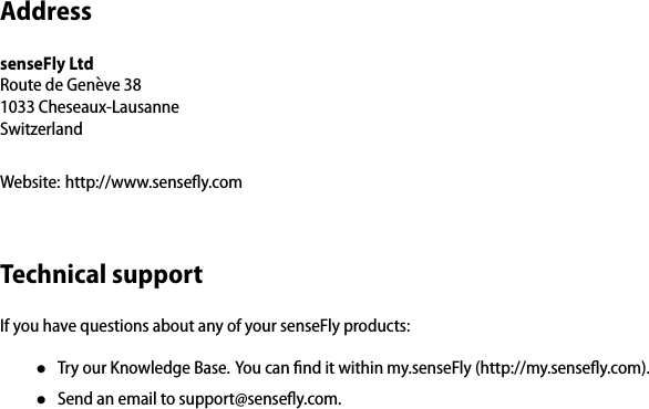 AddresssenseFly LtdRoute de Gen`eve 381033 Cheseaux-LausanneSwitzerlandWebsite: http://www.senseﬂy.comTechnical supportIf you have questions about any of your senseFly products:&bull;Try our Knowledge Base. You can ﬁnd it within my.senseFly (http://my.senseﬂy.com).&bull;Send an email to support@senseﬂy.com.