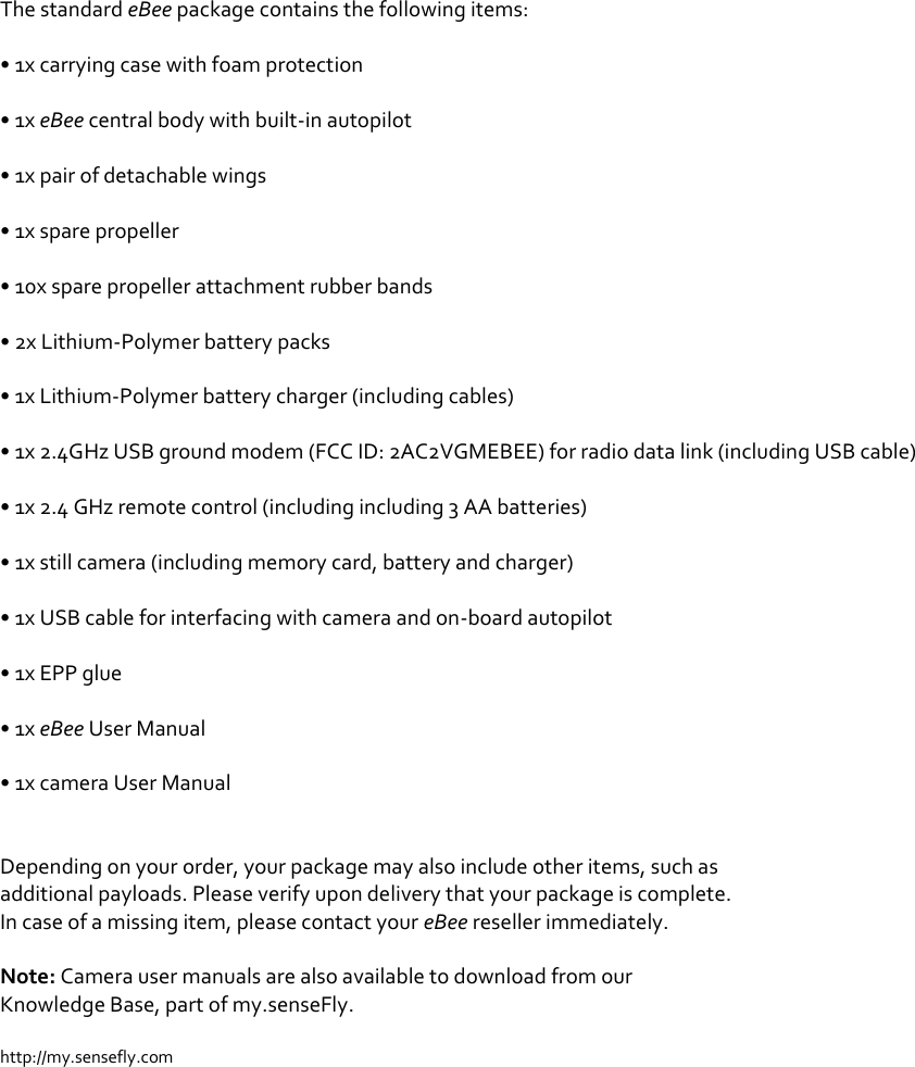 The standard eBee package contains the following items:  &bull; 1x carrying case with foam protection  &bull; 1x eBee central body with built-in autopilot  &bull; 1x pair of detachable wings  &bull; 1x spare propeller  &bull; 10x spare propeller attachment rubber bands  &bull; 2x Lithium-Polymer battery packs  &bull; 1x Lithium-Polymer battery charger (including cables)  &bull; 1x 2.4GHz USB ground modem (FCC ID: 2AC2VGMEBEE) for radio data link (including USB cable)  &bull; 1x 2.4 GHz remote control (including including 3 AA batteries)  &bull; 1x still camera (including memory card, battery and charger)  &bull; 1x USB cable for interfacing with camera and on-board autopilot  &bull; 1x EPP glue  &bull; 1x eBee User Manual  &bull; 1x camera User Manual   Depending on your order, your package may also include other items, such as additional payloads. Please verify upon delivery that your package is complete. In case of a missing item, please contact your eBee reseller immediately.  Note: Camera user manuals are also available to download from our Knowledge Base, part of my.senseFly.  http://my.sensefly.com 