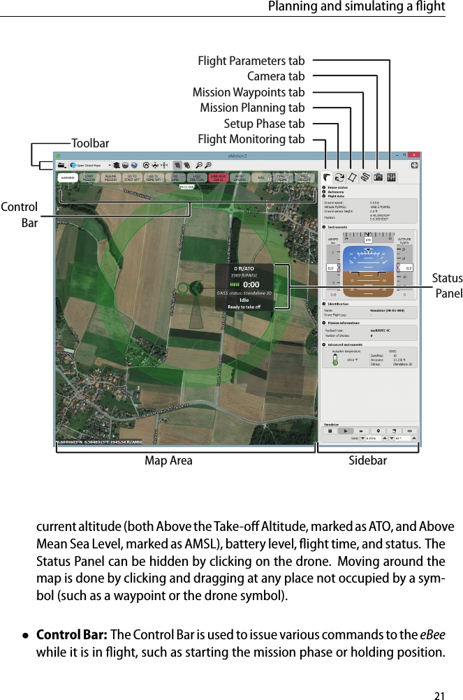 Planning and simulating a ﬂightSidebarMap AreaControlBarToolbarStatusPanelFlight Parameters tabCamera tabMission Waypoints tabMission Planning tabSetup Phase tabFlight Monitoring tabcurrent altitude (both Above the Take-oﬀ Altitude, marked as ATO, and AboveMean Sea Level, marked as AMSL), battery level, ﬂight time, and status. TheStatus Panel can be hidden by clicking on the drone. Moving around themap is done by clicking and dragging at any place not occupied by a sym-bol (such as a waypoint or the drone symbol).&bull;Control Bar: The Control Bar is used to issue various commands to the eBeewhile it is in ﬂight, such as starting the mission phase or holding position.21