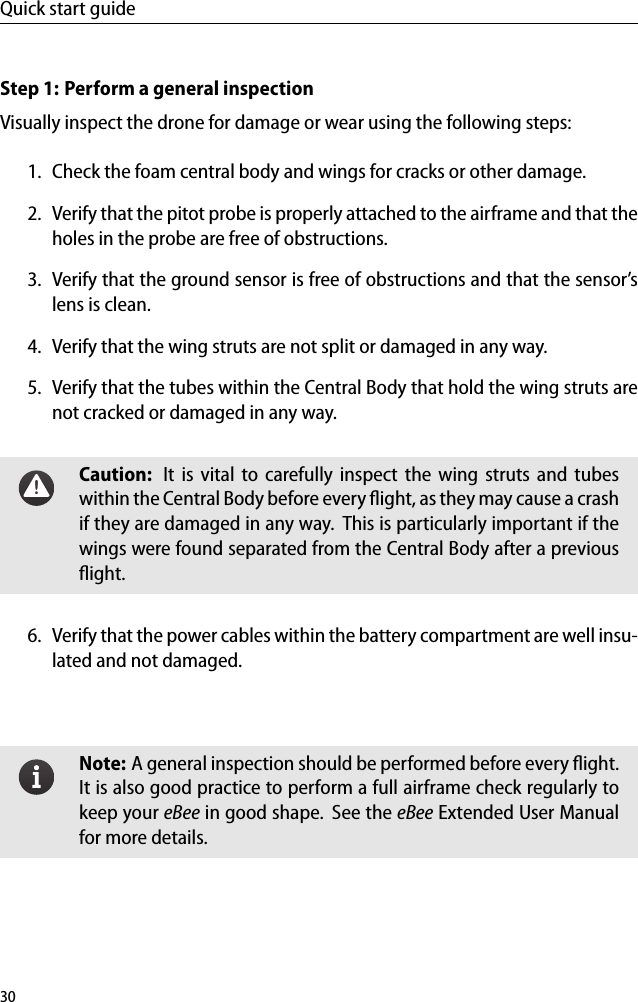 Quick start guideStep 1: Perform a general inspectionVisually inspect the drone for damage or wear using the following steps:1. Check the foam central body and wings for cracks or other damage.2. Verify that the pitot probe is properly attached to the airframe and that theholes in the probe are free of obstructions.3. Verify that the ground sensor is free of obstructions and that the sensor&rsquo;slens is clean.4. Verify that the wing struts are not split or damaged in any way.5. Verify that the tubes within the Central Body that hold the wing struts arenot cracked or damaged in any way.Caution: It is vital to carefully inspect the wing struts and tubeswithin the Central Body before every ﬂight, as they may cause a crashif they are damaged in any way. This is particularly important if thewings were found separated from the Central Body after a previousﬂight.6. Verify that the power cables within the battery compartment are well insu-lated and not damaged.Note: A general inspection should be performed before every ﬂight.It is also good practice to perform a full airframe check regularly tokeep your eBee in good shape. See the eBee Extended User Manualfor more details.30