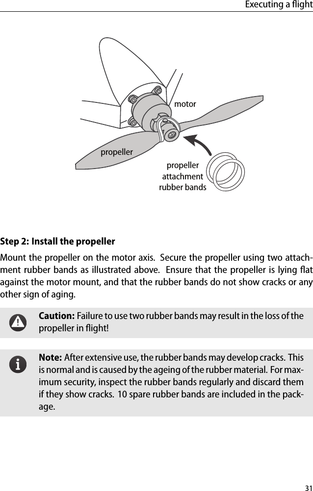 Executing a ﬂightmotorpropellerpropellerattachmentrubber bandsmotorStep 2: Install the propellerMount the propeller on the motor axis. Secure the propeller using two attach-ment rubber bands as illustrated above. Ensure that the propeller is lying ﬂatagainst the motor mount, and that the rubber bands do not show cracks or anyother sign of aging.Caution: Failure to use two rubber bands may result in the loss of thepropeller in ﬂight!Note: After extensive use, the rubber bands may develop cracks. Thisis normal and is caused by the ageing of the rubber material. For max-imum security, inspect the rubber bands regularly and discard themif they show cracks. 10 spare rubber bands are included in the pack-age.31