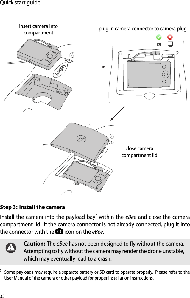 Quick start guideinsert camera intocompartment plug in camera connector to camera plugclose cameracompartment lidStep 3: Install the cameraInstall the camera into the payload bay⁷ within the eBee and close the cameracompartment lid. If the camera connector is not already connected, plug it intothe connector with the icon on the eBee.Caution: The eBee has not been designed to ﬂy without the camera.Attempting to ﬂy without the camera may render the drone unstable,which may eventually lead to a crash.⁷ Some payloads may require a separate battery or SD card to operate properly. Please refer to theUser Manual of the camera or other payload for proper installation instructions.32