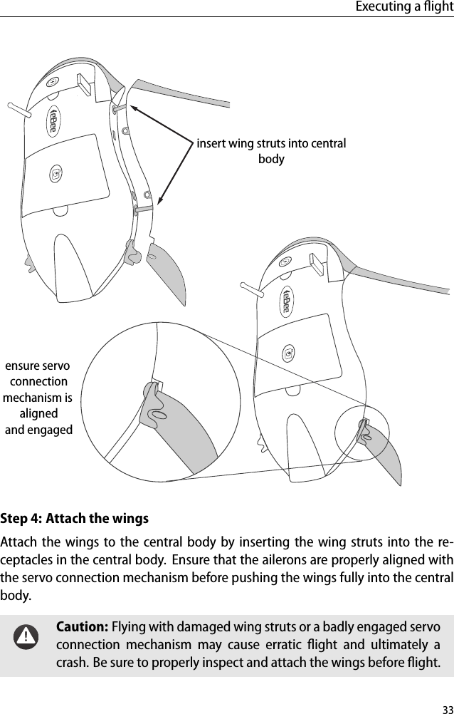 Executing a ﬂightensure servo connectionmechanism is alignedand engagedinsert wing struts into centralbodyStep 4: Attach the wingsAttach the wings to the central body by inserting the wing struts into the re-ceptacles in the central body. Ensure that the ailerons are properly aligned withthe servo connection mechanism before pushing the wings fully into the centralbody.Caution: Flying with damaged wing struts or a badly engaged servoconnection mechanism may cause erratic ﬂight and ultimately acrash. Be sure to properly inspect and attach the wings before ﬂight.33