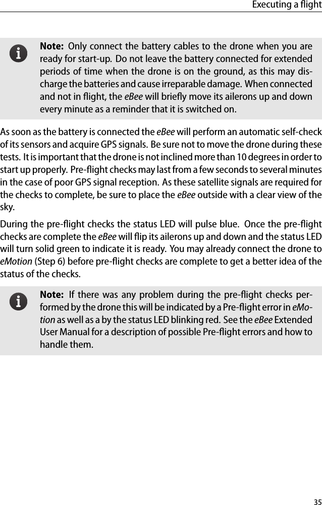 Executing a ﬂightNote: Only connect the battery cables to the drone when you areready for start-up. Do not leave the battery connected for extendedperiods of time when the drone is on the ground, as this may dis-charge the batteries and cause irreparable damage. When connectedand not in ﬂight, the eBee will brieﬂy move its ailerons up and downevery minute as a reminder that it is switched on.As soon as the battery is connected the eBee will perform an automatic self-checkof its sensors and acquire GPS signals. Be sure not to move the drone during thesetests. It is important that the drone is not inclined more than 10 degrees in order tostart up properly. Pre-ﬂight checks may last from a few seconds to several minutesin the case of poor GPS signal reception. As these satellite signals are required forthe checks to complete, be sure to place the eBee outside with a clear view of thesky.During the pre-ﬂight checks the status LED will pulse blue. Once the pre-ﬂightchecks are complete the eBee will ﬂip its ailerons up and down and the status LEDwill turn solid green to indicate it is ready. You may already connect the drone toeMotion (Step 6) before pre-ﬂight checks are complete to get a better idea of thestatus of the checks.Note: If there was any problem during the pre-ﬂight checks per-formed by the drone this will be indicated by a Pre-ﬂight error in eMo-tion as well as a by the status LED blinking red. See the eBee ExtendedUser Manual for a description of possible Pre-ﬂight errors and how tohandle them.35
