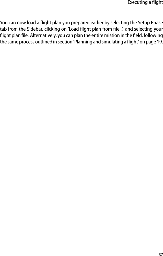 Executing a ﬂightYou can now load a ﬂight plan you prepared earlier by selecting the Setup Phasetab from the Sidebar, clicking on &lsquo;Load ﬂight plan from ﬁle...&rsquo; and selecting yourﬂight plan ﬁle. Alternatively, you can plan the entire mission in the ﬁeld, followingthe same process outlined in section &lsquo;Planning and simulating a ﬂight&rsquo; on page 19.37