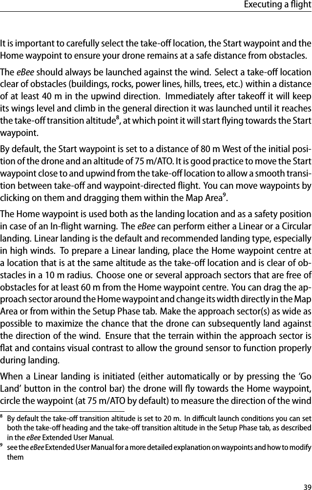 Executing a ﬂightIt is important to carefully select the take-oﬀ location, the Start waypoint and theHome waypoint to ensure your drone remains at a safe distance from obstacles.The eBee should always be launched against the wind. Select a take-oﬀ locationclear of obstacles (buildings, rocks, power lines, hills, trees, etc.) within a distanceof at least 40 m in the upwind direction. Immediately after takeoﬀ it will keepits wings level and climb in the general direction it was launched until it reachesthe take-oﬀ transition altitude⁸, at which point it will start ﬂying towards the Startwaypoint.By default, the Start waypoint is set to a distance of 80 m West of the initial posi-tion of the drone and an altitude of 75 m/ATO. It is good practice to move the Startwaypoint close to and upwind from the take-oﬀ location to allow a smooth transi-tion between take-oﬀ and waypoint-directed ﬂight. You can move waypoints byclicking on them and dragging them within the Map Area⁹.The Home waypoint is used both as the landing location and as a safety positionin case of an In-ﬂight warning. The eBee can perform either a Linear or a Circularlanding. Linear landing is the default and recommended landing type, especiallyin high winds. To prepare a Linear landing, place the Home waypoint centre ata location that is at the same altitude as the take-oﬀ location and is clear of ob-stacles in a 10 m radius. Choose one or several approach sectors that are free ofobstacles for at least 60 m from the Home waypoint centre. You can drag the ap-proach sector around the Home waypoint and change its width directly in the MapArea or from within the Setup Phase tab. Make the approach sector(s) as wide aspossible to maximize the chance that the drone can subsequently land againstthe direction of the wind. Ensure that the terrain within the approach sector isﬂat and contains visual contrast to allow the ground sensor to function properlyduring landing.When a Linear landing is initiated (either automatically or by pressing the &lsquo;GoLand&rsquo; button in the control bar) the drone will ﬂy towards the Home waypoint,circle the waypoint (at 75 m/ATO by default) to measure the direction of the wind⁸ By default the take-oﬀ transition altitude is set to 20 m. In diﬃcult launch conditions you can setboth the take-oﬀ heading and the take-oﬀ transition altitude in the Setup Phase tab, as describedin the eBee Extended User Manual.⁹ see the eBee Extended User Manual for a more detailed explanation on waypoints and how to modifythem39