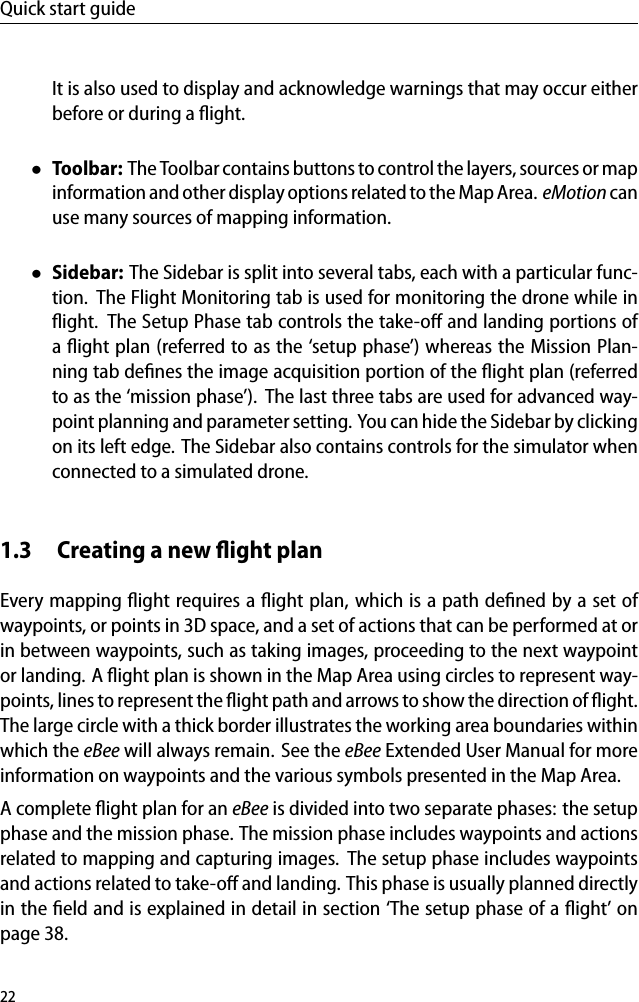 Quick start guideIt is also used to display and acknowledge warnings that may occur eitherbefore or during a ﬂight.&bull;Toolbar: The Toolbar contains buttons to control the layers, sources or mapinformation and other displayoptions related to the Map Area. eMotion canuse many sources of mapping information.&bull;Sidebar: The Sidebar is split into several tabs, each with a particular func-tion. The Flight Monitoring tab is used for monitoring the drone while inﬂight. The Setup Phase tab controls the take-oﬀ and landing portions ofa ﬂight plan (referred to as the &lsquo;setup phase&rsquo;) whereas the Mission Plan-ning tab deﬁnes the image acquisition portion of the ﬂight plan (referredto as the &lsquo;mission phase&rsquo;). The last three tabs are used for advanced way-point planning and parameter setting. You can hide the Sidebar by clickingon its left edge. The Sidebar also contains controls for the simulator whenconnected to a simulated drone.1.3 Creating a new ﬂight planEvery mapping ﬂight requires a ﬂight plan, which is a path deﬁned by a set ofwaypoints, or points in 3D space, and a set of actions that can be performed at orin between waypoints, such as taking images, proceeding to the next waypointor landing. A ﬂight plan is shown in the Map Area using circles to represent way-points, lines to represent the ﬂight path and arrows to show the direction of ﬂight.The large circle with a thick border illustrates the working area boundaries withinwhich the eBee will always remain. See the eBee Extended User Manual for moreinformation on waypoints and the various symbols presented in the Map Area.A complete ﬂight plan for an eBee is divided into two separate phases: the setupphase and the mission phase. The mission phase includes waypoints and actionsrelated to mapping and capturing images. The setup phase includes waypointsand actions related to take-oﬀ and landing. This phase is usually planned directlyin the ﬁeld and is explained in detail in section &lsquo;The setup phase of a ﬂight&rsquo; onpage 38.22