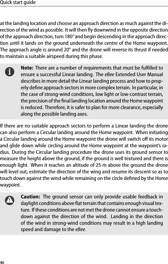 Quick start guideat the landing location and choose an approach direction as much against the di-rection of the wind as possible. It will then ﬂy downwind in the opposite directionof the approach direction, turn 180◦and begin descending in the approach direc-tion until it lands on the ground underneath the centre of the Home waypoint.The approach angle is around 20&deg; and the drone will reverse its thrust if neededto maintain a suitable airspeed during this phase.Note: There are a number of requirements that must be fulﬁlled toensure a successful Linear landing. The eBee Extended User Manualdescribes in more detail the Linear landing process and how to prop-erly deﬁne approach sectors in more complex terrain. In particular, inthe case of strong-wind conditions, low light or low-contrast terrain,the precision of the ﬁnal landing location around the Home waypointis reduced. Therefore, it is safer to plan for more clearance, especiallyalong the possible landing axes.If there are no suitable approach sectors to perform a Linear landing the dronecan also perform a Circular landing around the Home waypoint. When initiatinga Circular landing around the Home waypoint the drone will switch oﬀ its motorand glide down while circling around the Home waypoint at the waypoint&rsquo;s ra-dius. During the Circular landing procedure the drone uses its ground sensor tomeasure the height above the ground, if the ground is well textured and there isenough light. When it reaches an altitude of 25 m above the ground the dronewill level out, estimate the direction of the wing and resume its descent so as totouch down against the wind while remaining on the circle deﬁned by the Homewaypoint.Caution: The ground sensor can only provide usable feedback indaylight conditions above ﬂat terrain that contains enough visual tex-ture. If these conditions are not met the drone cannot ensurea touch-down against the direction of the wind. Landing in the directionof the wind in strong-wind conditions may result in a high landingspeed and damage to the eBee.40