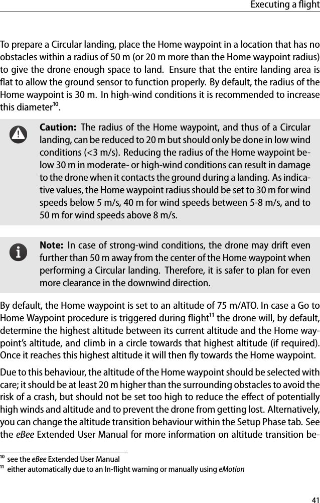 Executing a ﬂightTo prepare a Circular landing, place the Home waypoint in a location that has noobstacles within a radius of 50 m (or 20 m more than the Home waypoint radius)to give the drone enough space to land. Ensure that the entire landing area isﬂat to allow the ground sensor to function properly. By default, the radius of theHome waypoint is 30 m. In high-wind conditions it is recommended to increasethis diameter&sup1;⁰.Caution: The radius of the Home waypoint, and thus of a Circularlanding, can be reduced to 20 m but should only be done in low windconditions (<3 m/s). Reducing the radius of the Home waypoint be-low 30 m in moderate- or high-wind conditions can result in damageto the drone when it contacts the ground during a landing. As indica-tive values, the Home waypoint radius should be set to 30 m for windspeeds below 5 m/s, 40 m for wind speeds between 5-8 m/s, and to50 m for wind speeds above 8 m/s.Note: In case of strong-wind conditions, the drone may drift evenfurther than 50 m away from the center of the Home waypoint whenperforming a Circular landing. Therefore, it is safer to plan for evenmore clearance in the downwind direction.By default, the Home waypoint is set to an altitude of 75 m/ATO. In case a Go toHome Waypoint procedure is triggered during ﬂight&sup1;&sup1; the drone will, by default,determine the highest altitude between its current altitude and the Home way-point&rsquo;s altitude, and climb in a circle towards that highest altitude (if required).Once it reaches this highest altitude it will then ﬂy towards the Home waypoint.Due to this behaviour, the altitude of the Home waypoint should be selected withcare; it should be at least 20 m higher than the surrounding obstacles to avoid therisk of a crash, but should not be set too high to reduce the eﬀect of potentiallyhigh winds and altitude and to prevent the drone from getting lost. Alternatively,you can change the altitude transition behaviour within the Setup Phase tab. Seethe eBee Extended User Manual for more information on altitude transition be-&sup1;⁰ see the eBee Extended User Manual&sup1;&sup1; either automatically due to an In-ﬂight warning or manually using eMotion41
