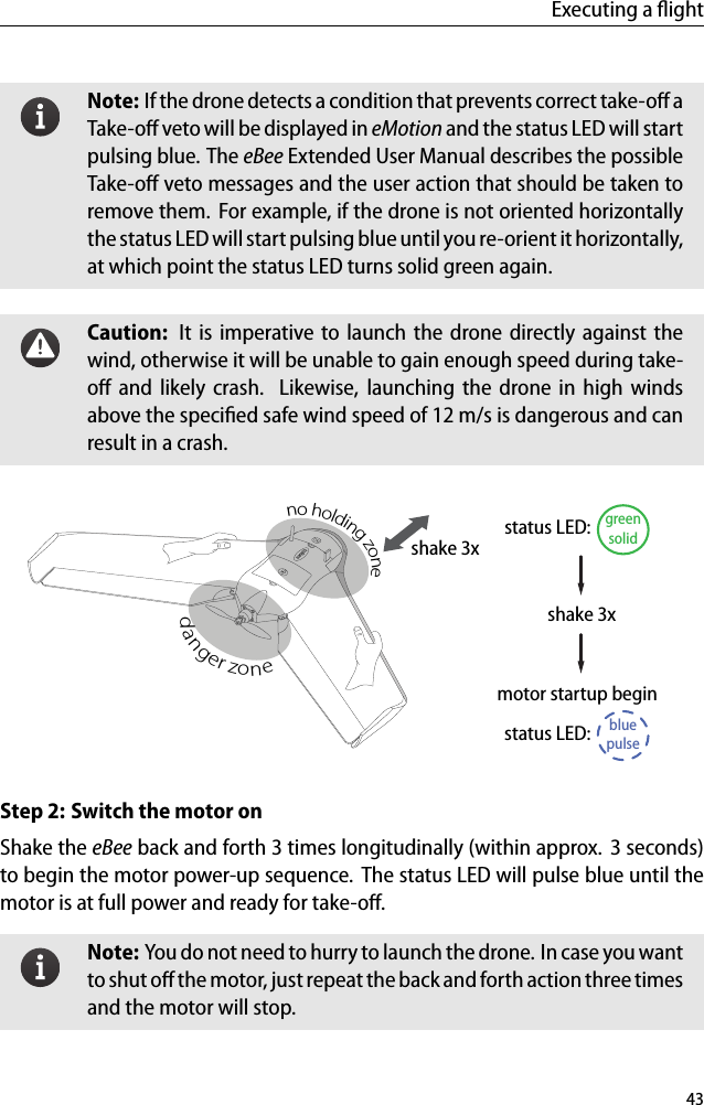 Executing a ﬂightNote: If the drone detects a condition that prevents correct take-oﬀ aTake-oﬀ veto will be displayed in eMotion and the status LED will startpulsing blue. The eBee Extended User Manual describes the possibleTake-oﬀ veto messages and the user action that should be taken toremove them. For example, if the drone is not oriented horizontallythe status LED will start pulsing blue until you re-orient it horizontally,at which point the status LED turns solid green again.Caution: It is imperative to launch the drone directly against thewind, otherwise it will be unable to gain enough speed during take-oﬀ and likely crash. Likewise, launching the drone in high windsabove the speciﬁed safe wind speed of 12 m/s is dangerous and canresult in a crash.shake 3xno holding zonedanger zoneshake 3xmotor startup begingreensolidstatus LED:bluepulsestatus LED:Step 2: Switch the motor onShake the eBee back and forth 3 times longitudinally (within approx. 3 seconds)to begin the motor power-up sequence. The status LED will pulse blue until themotor is at full power and ready for take-oﬀ.Note: You do not need to hurry to launch the drone. In case you wantto shut oﬀ the motor, just repeat the back and forth action three timesand the motor will stop.43