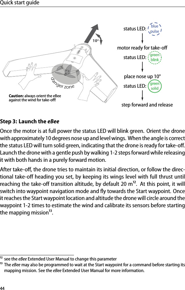 Quick start guidemotor ready for take-oﬀgreenblinkstatus LED:bluepulsestatus LED:greensolidstatus LED:step forward and releaseCaution: always orient the eBeeagainst the wind for take-oﬀ!place nose up 10&deg;10&deg;danger zoneStep 3: Launch the eBeeOnce the motor is at full power the status LED will blink green. Orient the dronewith approximately 10 degrees nose up and level wings. When the angle is correctthe status LED will turn solid green, indicating that the drone is ready for take-oﬀ.Launch the drone with a gentle push by walking 1-2 steps forward while releasingit with both hands in a purely forward motion.After take-oﬀ, the drone tries to maintain its initial direction, or follow the direc-tional take-oﬀ heading you set, by keeping its wings level with full thrust untilreaching the take-oﬀ transition altitude, by default 20 m&sup1;&sup2;. At this point, it willswitch into waypoint navigation mode and ﬂy towards the Start waypoint. Onceit reaches the Start waypoint location and altitude the drone will circle around thewaypoint 1-2 times to estimate the wind and calibrate its sensors before startingthe mapping mission&sup1;&sup3;.&sup1;&sup2; see the eBee Extended User Manual to change this parameter&sup1;&sup3; The eBee may also be programmed to wait at the Start waypoint for a command before starting itsmapping mission. See the eBee Extended User Manual for more information.44