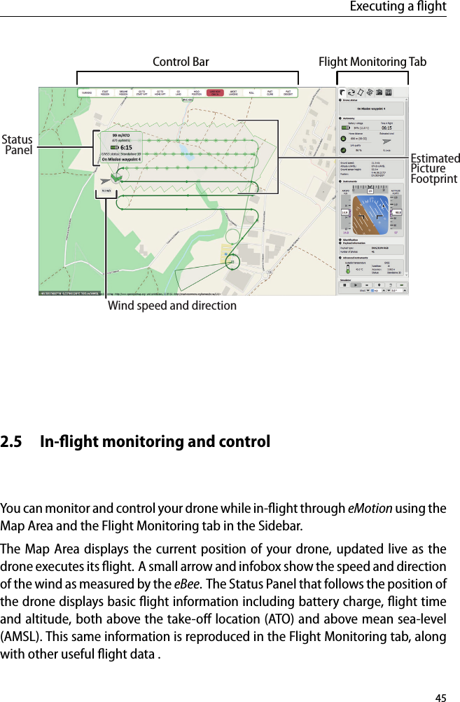 Executing a ﬂightControl BarStatusFlight Monitoring TabWind speed and directionEstimatedPanelPictureFootprint2.5 In-ﬂight monitoring and controlYou can monitor and control your drone while in-ﬂight through eMotion using theMap Area and the Flight Monitoring tab in the Sidebar.The Map Area displays the current position of your drone, updated live as thedrone executes its ﬂight. A small arrow and infobox show the speed and directionof the wind as measured by the eBee. The Status Panel that follows the position ofthe drone displays basic ﬂight information including battery charge, ﬂight timeand altitude, both above the take-oﬀ location (ATO) and above mean sea-level(AMSL). This same information is reproduced in the Flight Monitoring tab, alongwith other useful ﬂight data .45