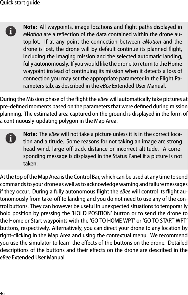 Quick start guideNote: All waypoints, image locations and ﬂight paths displayed ineMotion are a reﬂection of the data contained within the drone au-topilot. If at any point the connection between eMotion and thedrone is lost, the drone will by default continue its planned ﬂight,including the imaging mission and the selected automatic landing,fully autonomously. If you would like the drone to return to the Homewaypoint instead of continuing its mission when it detects a loss ofconnection you may set the appropriate parameter in the Flight Pa-rameters tab, as described in the eBee Extended User Manual.During the Mission phase of the ﬂight the eBee will automatically take pictures atpre-deﬁned moments based on the parameters that were deﬁned during missionplanning. The estimated area captured on the ground is displayed in the form ofa continuously-updating polygon in the Map Area.Note: The eBee will not take a picture unless it is in the correct loca-tion and altitude. Some reasons for not taking an image are stronghead wind, large oﬀ-track distance or incorrect altitude. A corre-sponding message is displayed in the Status Panel if a picture is nottaken.At the top of the Map Area is the Control Bar, which can be used at any time to sendcommands to your drone as well as to acknowledge warning and failure messagesif they occur. During a fully autonomous ﬂight the eBee will control its ﬂight au-tonomously from take-oﬀ to landing and you do not need to use any of the con-trol buttons. They can however be useful in unexpected situations to temporarilyhold position by pressing the &lsquo;HOLD POSITION&rsquo; button or to send the drone tothe Home or Start waypoints with the &lsquo;GO TO HOME WPT&rsquo; or &lsquo;GO TO START WPT&rsquo;buttons, respectively. Alternatively, you can direct your drone to any location byright-clicking in the Map Area and using the contextual menu. We recommendyou use the simulator to learn the eﬀects of the buttons on the drone. Detaileddescriptions of the buttons and their eﬀects on the drone are described in theeBee Extended User Manual.46