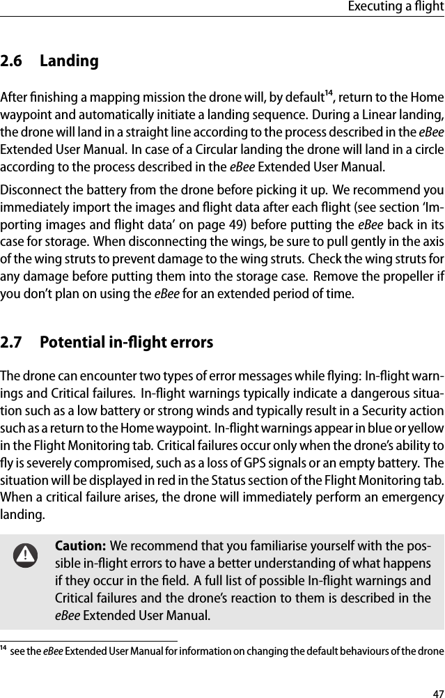 Executing a ﬂight2.6 LandingAfter ﬁnishing a mapping mission the drone will, by default&sup1;⁴, return to the Homewaypoint and automatically initiate a landing sequence. During a Linear landing,the drone will land in a straight line according to the process described in the eBeeExtended User Manual. In case of a Circular landing the drone will land in a circleaccording to the process described in the eBee Extended User Manual.Disconnect the battery from the drone before picking it up. We recommend youimmediately import the images and ﬂight data after each ﬂight (see section &lsquo;Im-porting images and ﬂight data&rsquo; on page 49) before putting the eBee back in itscase for storage. When disconnecting the wings, be sure to pull gently in the axisof the wing struts to prevent damage to the wing struts. Check the wing struts forany damage before putting them into the storage case. Remove the propeller ifyou don&rsquo;t plan on using the eBee for an extended period of time.2.7 Potential in-ﬂight errorsThe drone can encounter two types of error messages while ﬂying: In-ﬂight warn-ings and Critical failures. In-ﬂight warnings typically indicate a dangerous situa-tion such as a low battery or strong winds and typically result in a Security actionsuch as a return to the Home waypoint. In-ﬂight warnings appear in blue or yellowin the Flight Monitoring tab. Critical failures occur only when the drone&rsquo;s ability toﬂy is severely compromised, such as a loss of GPS signals or an empty battery. Thesituation will be displayed in red in the Status section of the Flight Monitoring tab.When a critical failure arises, the drone will immediately perform an emergencylanding.Caution: We recommend that you familiarise yourself with the pos-sible in-ﬂight errors to have a better understanding of what happensif they occur in the ﬁeld. A full list of possible In-ﬂight warnings andCritical failures and the drone&rsquo;s reaction to them is described in theeBee Extended User Manual.&sup1;⁴ see the eBee Extended User Manual for information on changing the default behaviours of the drone47