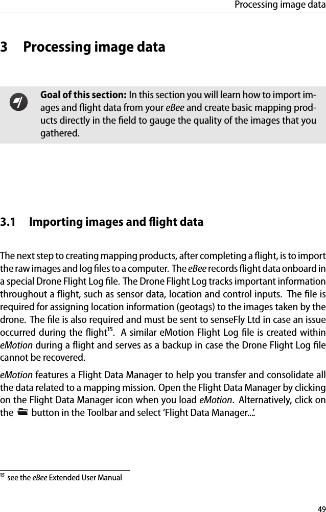 Processing image data3 Processing image dataGoal of this section: In this section you will learn how to import im-ages and ﬂight data from your eBee and create basic mapping prod-ucts directly in the ﬁeld to gauge the quality of the images that yougathered.3.1 Importing images and ﬂight dataThe next step to creating mapping products, after completing a ﬂight, is to importthe raw images and log ﬁles to a computer. The eBee records ﬂight data onboard ina special Drone Flight Log ﬁle. The Drone Flight Log tracks important informationthroughout a ﬂight, such as sensor data, location and control inputs. The ﬁle isrequired for assigning location information (geotags) to the images taken by thedrone. The ﬁle is also required and must be sent to senseFly Ltd in case an issueoccurred during the ﬂight&sup1;⁵. A similar eMotion Flight Log ﬁle is created withineMotion during a ﬂight and serves as a backup in case the Drone Flight Log ﬁlecannot be recovered.eMotion features a Flight Data Manager to help you transfer and consolidate allthe data related to a mapping mission. Open the Flight Data Manager by clickingon the Flight Data Manager icon when you load eMotion. Alternatively, click onthe button in the Toolbar and select &lsquo;Flight Data Manager...&rsquo;.&sup1;⁵ see the eBee Extended User Manual49