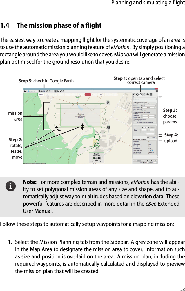 Planning and simulating a ﬂight1.4 The mission phase of a ﬂightThe easiest way to create a mapping ﬂight for the systematic coverage of an area isto use the automatic mission planning feature of eMotion. By simply positioning arectangle around the area you would like to cover, eMotion will generate a missionplan optimised for the ground resolution that you desire.missionareaStep 1: open tab and selectStep 2:rotate,resize,moveStep 3:chooseparamsStep 4:uploadStep 5: check in Google Earth correct cameraNote: For more complex terrain and missions, eMotion has the abil-ity to set polygonal mission areas of any size and shape, and to au-tomatically adjust waypoint altitudes based on elevation data. Thesepowerful features are described in more detail in the eBee ExtendedUser Manual.Follow these steps to automatically setup waypoints for a mapping mission:1. Select the Mission Planning tab from the Sidebar. A grey zone will appearin the Map Area to designate the mission area to cover. Information suchas size and position is overlaid on the area. A mission plan, including therequired waypoints, is automatically calculated and displayed to previewthe mission plan that will be created.23