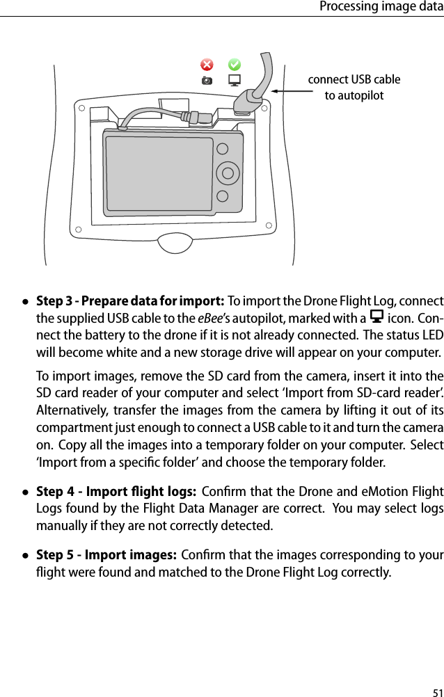 Processing image dataconnect USB cableto autopilot&bull;Step 3 - Preparedata for import: To import the Drone Flight Log, connectthe supplied USB cable to the eBee&rsquo;s autopilot, marked with a icon. Con-nect the battery to the drone if it is not already connected. The status LEDwill become white and a new storage drive will appear on your computer.To import images, remove the SD card from the camera, insert it into theSD card reader of your computer and select &lsquo;Import from SD-card reader&rsquo;.Alternatively, transfer the images from the camera by lifting it out of itscompartment just enough to connect a USB cable to it and turn the cameraon. Copy all the images into a temporary folder on your computer. Select&lsquo;Import from a speciﬁc folder&rsquo; and choose the temporary folder.&bull;Step 4 - Import ﬂight logs: Conﬁrm that the Drone and eMotion FlightLogs found by the Flight Data Manager are correct. You may select logsmanually if they are not correctly detected.&bull;Step 5 - Import images: Conﬁrm that the images corresponding to yourﬂight were found and matched to the Drone Flight Log correctly.51