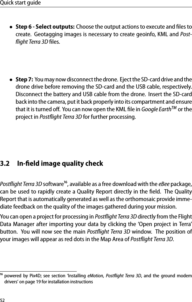 Quick start guide&bull;Step 6 - Select outputs: Choose the output actions to execute and ﬁles tocreate. Geotagging images is necessary to create geoinfo, KML and Post-ﬂight Terra 3D ﬁles.&bull;Step 7: You may now disconnect the drone. Eject the SD-card drive and thedrone drive before removing the SD-card and the USB cable, respectively.Disconnect the battery and USB cable from the drone. Insert the SD-cardback into the camera, put it back properly into its compartment and ensurethat it is turned oﬀ. You can now open the KML ﬁle in Google EarthTM or theproject in Postﬂight Terra 3D for further processing.3.2 In-ﬁeld image quality checkPostﬂight Terra 3D software&sup1;⁶, available as a free download with the eBee package,can be used to rapidly create a Quality Report directly in the ﬁeld. The QualityReport that is automatically generated as well as the orthomosaic provide imme-diate feedback on the quality of the images gathered during your mission.You can open a project for processing in Postﬂight Terra 3D directly from the FlightData Manager after importing your data by clicking the &lsquo;Open project in Terra&rsquo;button. You will now see the main Postﬂight Terra 3D window. The position ofyour images will appear as red dots in the Map Area of Postﬂight Terra 3D.&sup1;⁶ powered by Pix4D; see section &lsquo;Installing eMotion,Postﬂight Terra 3D, and the ground modemdrivers&rsquo; on page 19 for installation instructions52