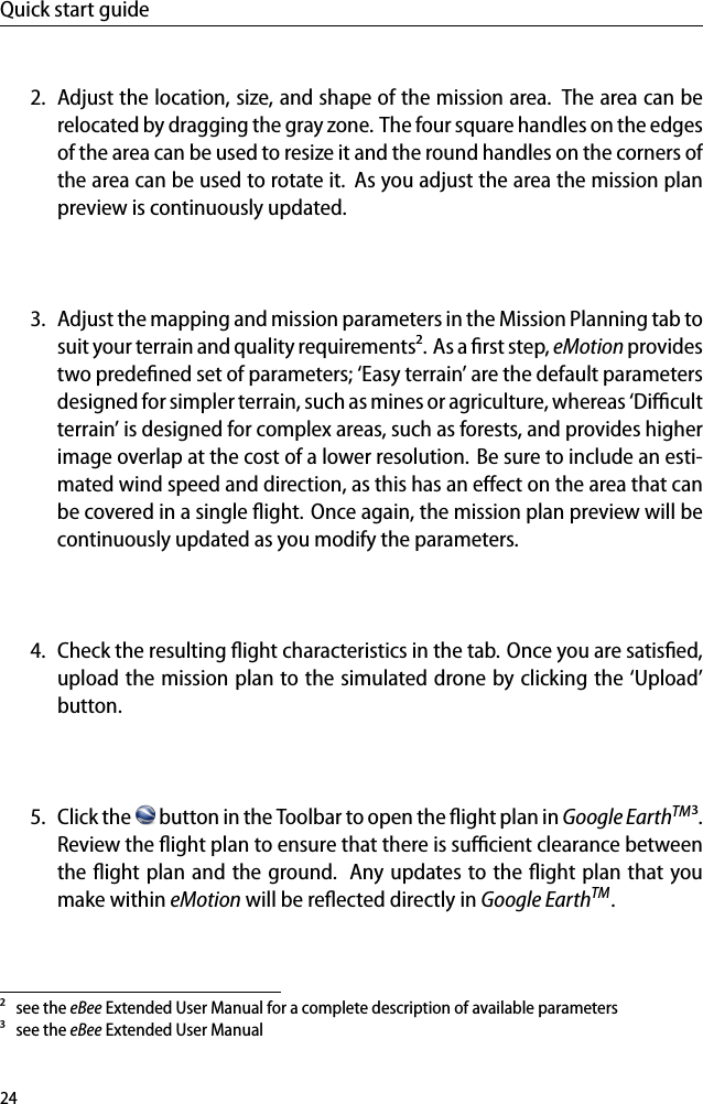 Quick start guide2. Adjust the location, size, and shape of the mission area. The area can berelocated by dragging the gray zone. The four square handles on the edgesof the area can be used to resize it and the round handles on the corners ofthe area can be used to rotate it. As you adjust the area the mission planpreview is continuously updated.3. Adjust the mapping and mission parameters in the Mission Planning tab tosuit your terrain and quality requirements&sup2;. As a ﬁrst step, eMotion providestwo predeﬁned set of parameters; &lsquo;Easy terrain&rsquo; are the default parametersdesigned for simpler terrain, such as mines or agriculture, whereas &lsquo;Diﬃcultterrain&rsquo; is designed for complex areas, such as forests, and provides higherimage overlap at the cost of a lower resolution. Be sure to include an esti-mated wind speed and direction, as this has an eﬀect on the area that canbe covered in a single ﬂight. Once again, the mission plan preview will becontinuously updated as you modify the parameters.4. Check the resulting ﬂight characteristics in the tab. Once you are satisﬁed,upload the mission plan to the simulated drone by clicking the &lsquo;Upload&rsquo;button.5. Click the button in the Toolbar to open the ﬂight plan in Google EarthTM&sup3;.Review the ﬂight plan to ensure that there is suﬃcient clearance betweenthe ﬂight plan and the ground. Any updates to the ﬂight plan that youmake within eMotion will be reﬂected directly in Google EarthTM.&sup2; see the eBee Extended User Manual for a complete description of available parameters&sup3; see the eBee Extended User Manual24