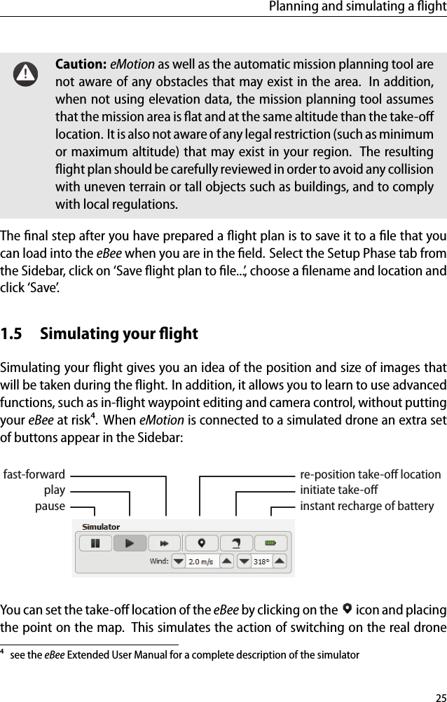 Planning and simulating a ﬂightCaution: eMotion as well as the automatic mission planning tool arenot aware of any obstacles that may exist in the area. In addition,when not using elevation data, the mission planning tool assumesthat the mission area is ﬂat and at the same altitude than the take-oﬀlocation. It is also not aware of any legal restriction (such as minimumor maximum altitude) that may exist in your region. The resultingﬂight plan should be carefully reviewed in order to avoid any collisionwith uneven terrain or tall objects such as buildings, and to complywith local regulations.The ﬁnal step after you have prepared a ﬂight plan is to save it to a ﬁle that youcan load into the eBee when you are in the ﬁeld. Select the Setup Phase tab fromthe Sidebar, click on &lsquo;Save ﬂight plan to ﬁle...&rsquo;, choose a ﬁlename and location andclick &lsquo;Save&rsquo;.1.5 Simulating your ﬂightSimulating your ﬂight gives you an idea of the position and size of images thatwill be taken during the ﬂight. In addition, it allows you to learn to use advancedfunctions, such as in-ﬂight waypoint editing and camera control, without puttingyour eBee at risk⁴. When eMotion is connected to a simulated drone an extra setof buttons appear in the Sidebar:re-position take-oﬀ locationinitiate take-oﬀinstant recharge of batteryfast-forwardplaypauseYou can set the take-oﬀ location of the eBee by clicking on the icon and placingthe point on the map. This simulates the action of switching on the real drone⁴ see the eBee Extended User Manual for a complete description of the simulator25
