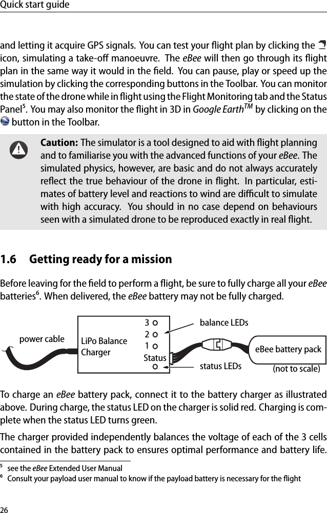 Quick start guideand letting it acquire GPS signals. You can test your ﬂight plan by clicking theicon, simulating a take-oﬀ manoeuvre. The eBee will then go through its ﬂightplan in the same way it would in the ﬁeld. You can pause, play or speed up thesimulation by clicking the corresponding buttons in the Toolbar. You can monitorthe state of the drone while in ﬂight using the Flight Monitoring tab and the StatusPanel⁵. You may also monitor the ﬂight in 3D in Google EarthTM by clicking on thebutton in the Toolbar.Caution: The simulator is a tool designed to aid with ﬂight planningand to familiarise you with the advanced functions of your eBee. Thesimulated physics, however, are basic and do not always accuratelyreﬂect the true behaviour of the drone in ﬂight. In particular, esti-mates of battery level and reactions to wind are diﬃcult to simulatewith high accuracy. You should in no case depend on behavioursseen with a simulated drone to be reproduced exactly in real ﬂight.1.6 Getting ready for a missionBefore leaving for the ﬁeld to perform a ﬂight, be sure to fully charge all your eBeebatteries⁶. When delivered, the eBee battery may not be fully charged.eBee battery packpower cable321StatusLiPo BalanceChargerbalance LEDs(not to scale)status LEDsTo charge an eBee battery pack, connect it to the battery charger as illustratedabove. During charge, the status LED on the charger is solid red. Charging is com-plete when the status LED turns green.The charger provided independently balances the voltage of each of the 3 cellscontained in the battery pack to ensures optimal performance and battery life.⁵ see the eBee Extended User Manual⁶ Consult your payload user manual to know if the payload battery is necessary for the ﬂight26