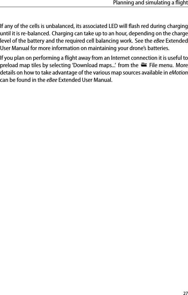 Planning and simulating a ﬂightIf any of the cells is unbalanced, its associated LED will ﬂash red during charginguntil it is re-balanced. Charging can take up to an hour, depending on the chargelevel of the battery and the required cell balancing work. See the eBee ExtendedUser Manual for more information on maintaining your drone&rsquo;s batteries.If you plan on performing a ﬂight away from an Internet connection it is useful topreload map tiles by selecting &lsquo;Download maps...&rsquo; from the File menu. Moredetails on how to take advantage of the various map sources available in eMotioncan be found in the eBee Extended User Manual.27