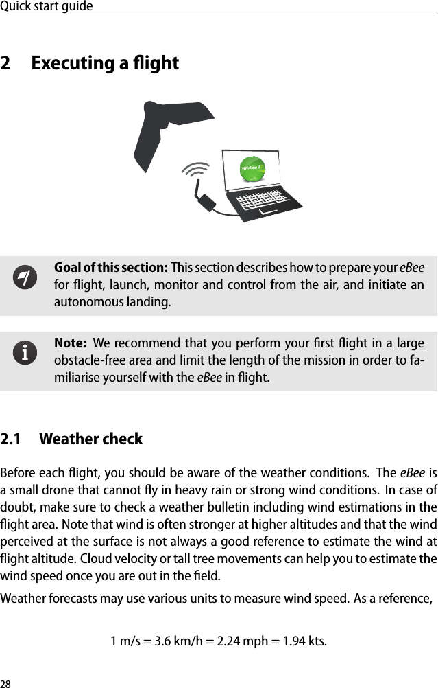 Quick start guide2 Executing a ﬂightGoal of this section: This section describes how to prepare your eBeefor ﬂight, launch, monitor and control from the air, and initiate anautonomous landing.Note: We recommend that you perform your ﬁrst ﬂight in a largeobstacle-free area and limit the length of the mission in order to fa-miliarise yourself with the eBee in ﬂight.2.1 Weather checkBefore each ﬂight, you should be aware of the weather conditions. The eBee isa small drone that cannot ﬂy in heavy rain or strong wind conditions. In case ofdoubt, make sure to check a weather bulletin including wind estimations in theﬂight area. Note that wind is often stronger at higher altitudes and that the windperceived at the surface is not always a good reference to estimate the wind atﬂight altitude. Cloud velocity or tall tree movements can help you to estimate thewind speed once you are out in the ﬁeld.Weather forecasts may use various units to measure wind speed. As a reference,1 m/s = 3.6 km/h = 2.24 mph = 1.94 kts.28