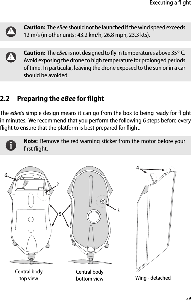 Executing a ﬂightCaution: The eBee should not be launched if the wind speed exceeds12 m/s (in other units: 43.2 km/h, 26.8 mph, 23.3 kts).Caution: The eBee is not designed to ﬂy in temperatures above 35◦C.Avoid exposing the drone to high temperature for prolonged periodsof time. In particular, leaving the drone exposed to the sun or in a carshould be avoided.2.2 Preparing the eBee for ﬂightThe eBee&rsquo;s simple design means it can go from the box to being ready for ﬂightin minutes. We recommend that you perform the following 6 steps before everyﬂight to ensure that the platform is best prepared for ﬂight.Note: Remove the red warning sticker from the motor before yourﬁrst ﬂight.Central bodybottom viewCentral bodytop view Wing - detached3425629