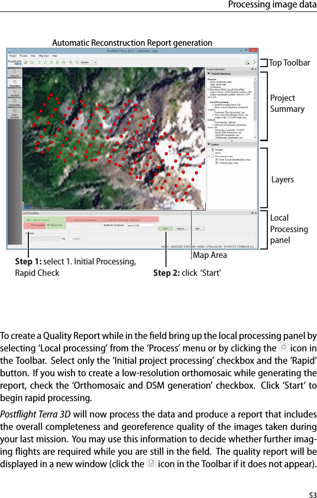 Processing image dataMap AreaTop ToolbarProjectSummaryLocalProcessingpanelLayersStep 1: select 1. Initial Processing,Rapid Check Step 2: click  &lsquo;Start&rsquo;Automatic Reconstruction Report generationTo create a Quality Report while in the ﬁeld bring up the local processing panel byselecting &lsquo;Local processing&rsquo; from the &lsquo;Process&rsquo; menu or by clicking the icon inthe Toolbar. Select only the &lsquo;Initial project processing&rsquo; checkbox and the &lsquo;Rapid&rsquo;button. If you wish to create a low-resolution orthomosaic while generating thereport, check the &lsquo;Orthomosaic and DSM generation&rsquo; checkbox. Click &lsquo;Start&rsquo; tobegin rapid processing.Postﬂight Terra 3D will now process the data and produce a report that includesthe overall completeness and georeference quality of the images taken duringyour last mission. You may use this information to decide whether further imag-ing ﬂights are required while you are still in the ﬁeld. The quality report will bedisplayed in a new window (click the icon in the Toolbar if it does not appear).53