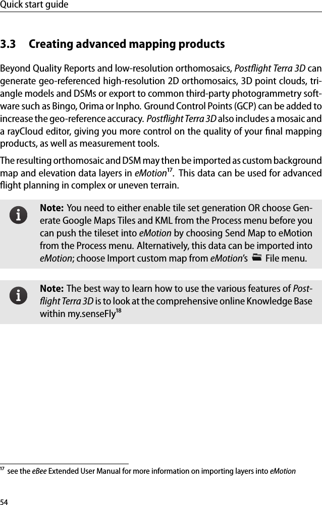 Quick start guide3.3 Creating advanced mapping productsBeyond Quality Reports and low-resolution orthomosaics, Postﬂight Terra 3D cangenerate geo-referenced high-resolution 2D orthomosaics, 3D point clouds, tri-angle models and DSMs or export to common third-party photogrammetry soft-ware such as Bingo, Orima or Inpho. Ground Control Points (GCP) can be added toincrease the geo-reference accuracy. Postﬂight Terra 3D also includes a mosaic anda rayCloud editor, giving you more control on the quality of your ﬁnal mappingproducts, as well as measurement tools.The resulting orthomosaic and DSM may then be imported as custom backgroundmap and elevation data layers in eMotion&sup1;⁷. This data can be used for advancedﬂight planning in complex or uneven terrain.Note: You need to either enable tile set generation OR choose Gen-erate Google Maps Tiles and KML from the Process menu before youcan push the tileset into eMotion by choosing Send Map to eMotionfrom the Process menu. Alternatively, this data can be imported intoeMotion; choose Import custom map from eMotion&rsquo;s File menu.Note: The best way to learn how to use the various features of Post-ﬂight Terra 3D is to look at the comprehensive online Knowledge Basewithin my.senseFly&sup1;⁸&sup1;⁷ see the eBee Extended User Manual for more information on importing layers into eMotion54