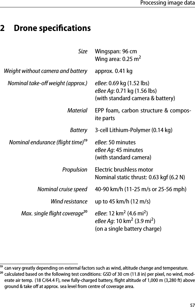 Processing image data2 Drone speciﬁcationsSize Wingspan: 96 cmWing area: 0.25 m2Weight without camera and battery approx. 0.41 kgNominal take-oﬀ weight (approx.) eBee: 0.69 kg (1.52 lbs)eBee Ag: 0.71 kg (1.56 lbs)(with standard camera &amp; battery)Material EPP foam, carbon structure &amp; compos-ite partsBattery 3-cell Lithium-Polymer (0.14 kg)Nominal endurance (ﬂight time)&sup1;⁹ eBee: 50 minuteseBee Ag: 45 minutes(with standard camera)Propulsion Electric brushless motorNominal static thrust: 0.63 kgf (6.2 N)Nominal cruise speed 40-90 km/h (11-25 m/s or 25-56 mph)Wind resistance up to 45 km/h (12 m/s)Max. single ﬂight coverage&sup2;⁰ eBee: 12 km2(4.6 mi2)eBee Ag: 10 km2(3.9 mi2)(on a single battery charge)&sup1;⁹ can vary greatly depending on external factors such as wind, altitude change and temperature.&sup2;⁰ calculated based on the following test conditions: GSD of 30 cm (11.8 in) per pixel, no wind, mod-erate air temp. (18 C/64.4 F), new fully-charged battery, ﬂight altitude of 1,000 m (3,280 ft) aboveground &amp; take oﬀ at approx. sea level from centre of coverage area.57