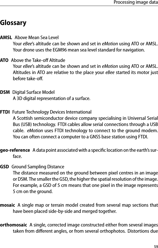 Processing image dataGlossaryAMSL Above Mean Sea LevelYour eBee&rsquo;s altitude can be shown and set in eMotion using ATO or AMSL.Your drone uses the EGM96 mean sea level standard for navigation.ATO Above the Take-oﬀ AltitudeYour eBee&rsquo;s altitude can be shown and set in eMotion using ATO or AMSL.Altitudes in ATO are relative to the place your eBee started its motor justbefore take-oﬀ.DSM Digital Surface ModelA 3D digital representation of a surface.FTDI Future Technology Devices InternationalA Scottish semiconductor device company specialising in Universal SerialBus (USB) technology. FTDI cables allow serial connections through a USBcable. eMotion uses FTDI technology to connect to the ground modem.You can often connect a computer to a GNSS base station using FTDI.geo-reference A data point associated with a speciﬁc location on the earth&rsquo;s sur-face.GSD Ground Sampling DistanceThe distance measured on the ground between pixel centres in an imageor DSM. The smaller the GSD, the higher the spatial resolution of the image.For example, a GSD of 5 cm means that one pixel in the image represents5 cm on the ground.mosaic A single map or terrain model created from several map sections thathave been placed side-by-side and merged together.orthomosaic A single, corrected image constructed either from several imagestaken from diﬀerent angles, or from several orthophotos. Distortions due59