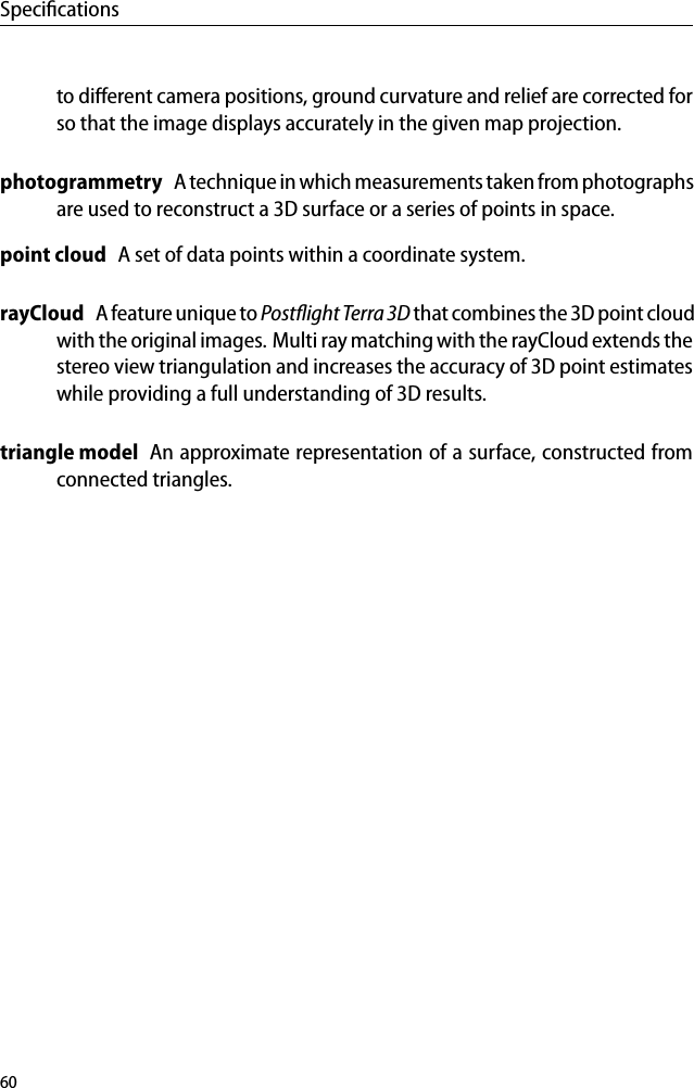 Speciﬁcationsto diﬀerent camera positions, ground curvature and relief are corrected forso that the image displays accurately in the given map projection.photogrammetry A technique in which measurements taken from photographsare used to reconstruct a 3D surface or a series of points in space.point cloud A set of data points within a coordinate system.rayCloud A feature unique to Postﬂight Terra3D that combines the 3D point cloudwith the original images. Multi ray matching with the rayCloud extends thestereo view triangulation and increases the accuracy of 3D point estimateswhile providing a full understanding of 3D results.triangle model An approximate representation of a surface, constructed fromconnected triangles.60
