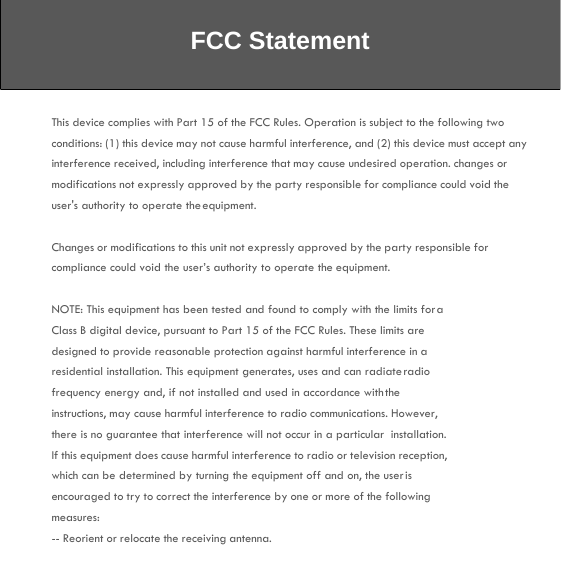 FCC Statement This device complies with Part 15 of the FCC Rules. Operation is subject to the following two conditions: (1) this device may not cause harmful interference, and (2) this device must accept any interference received, including interference that may cause undesired operation. changes or modifications not expressly approved by the party responsible for compliance could void the user&apos;s authority to operate the equipment.  Changes or modifications to this unit not expressly approved by the party responsible for compliance could void the user’s authority to operate the equipment.  NOTE: This equipment has been tested and found to comply with the limits for a Class B digital device, pursuant to Part 15 of the FCC Rules. These limits are designed to provide reasonable protection against harmful interference in a residential installation. This equipment generates, uses and can radiate radio frequency energy and, if not installed and used in accordance with the instructions, may cause harmful interference to radio communications. However, there is no guarantee that interference will not occur in a particular  installation.  If this equipment does cause harmful interference to radio or television reception, which can be determined by turning the equipment off and on, the user is encouraged to try to correct the interference by one or more of the following measures: -- Reorient or relocate the receiving antenna. 