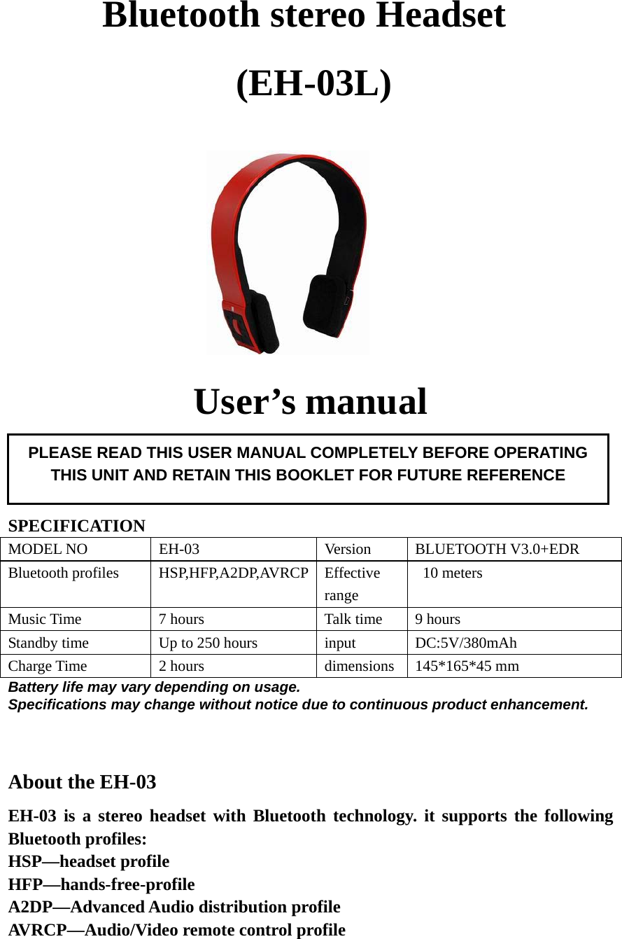    Bluetooth stereo Headset   (EH-03L)                                User’s manual     SPECIFICATION MODEL NO  EH-03  Version  BLUETOOTH V3.0+EDR Bluetooth profiles  HSP,HFP,A2DP,AVRCP Effective range  10 meters Music Time  7 hours  Talk time  9 hours Standby time  Up to 250 hours  input  DC:5V/380mAh Charge Time  2 hours  dimensions 145*165*45 mm Battery life may vary depending on usage. Specifications may change without notice due to continuous product enhancement.   About the EH-03 EH-03 is a stereo headset with Bluetooth technology. it supports the following Bluetooth profiles: HSP—headset profile HFP—hands-free-profile A2DP—Advanced Audio distribution profile AVRCP—Audio/Video remote control profile    PLEASE READ THIS USER MANUAL COMPLETELY BEFORE OPERATING THIS UNIT AND RETAIN THIS BOOKLET FOR FUTURE REFERENCE 