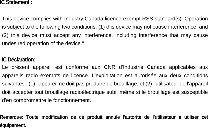    IC Statement :  This device complies with Industry Canada licence-exempt RSS standard(s). Operation is subject to the following two conditions: (1) this device may not cause interference, and (2) this device must accept any interference, including interference that may cause undesired operation of the device.&quot;  IC Déclaration: Le présent appareil est conforme aux CNR d&apos;Industrie Canada applicables aux appareils radio exempts de licence. L&apos;exploitation est autorisée aux deux conditions suivantes : (1) l&apos;appareil ne doit pas produire de brouillage, et (2) l&apos;utilisateur de l&apos;appareil doit accepter tout brouillage radioélectrique subi, même si le brouillage est susceptible d&apos;en compromettre le fonctionnement.  Remarque: Toute modification de ce produit annule l&apos;autorité de l&apos;utilisateur à utiliser cet équipement.  