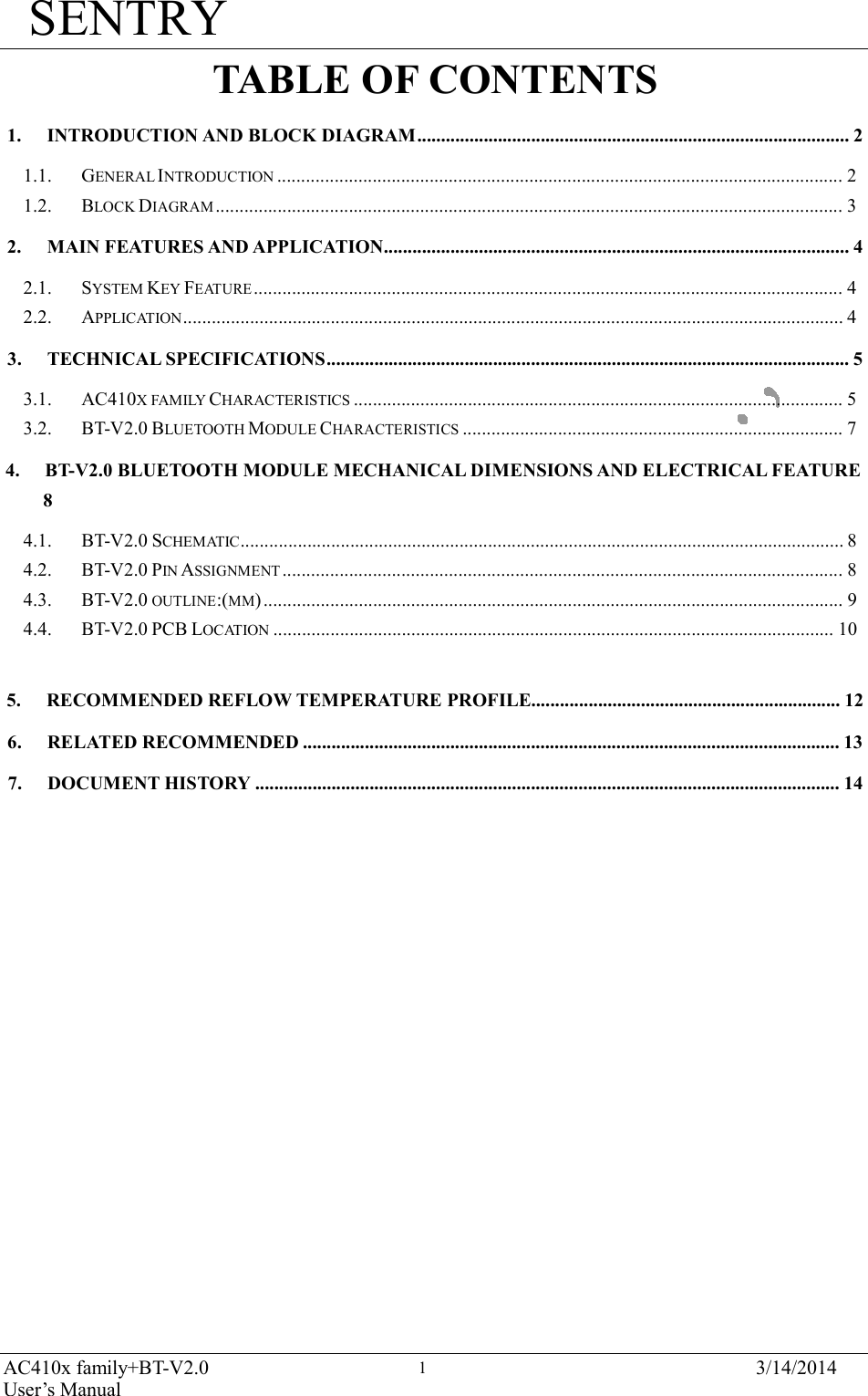 SENTRY AC410x family+BT-V2.0 User’s Manual 3/14/2014 1     TABLE OF CONTENTS  1.  INTRODUCTION AND BLOCK DIAGRAM........................................................................................... 2  1.1.  GENERAL INTRODUCTION ....................................................................................................................... 2 1.2.  BLOCK DIAGRAM .................................................................................................................................... 3  2.  MAIN FEATURES AND APPLICATION.................................................................................................. 4  2.1.  SYSTEM KEY FEATURE ............................................................................................................................ 4 2.2.  APPLICATION........................................................................................................................................... 4  3.  TECHNICAL SPECIFICATIONS.............................................................................................................. 5  3.1.  AC410X FAMILY CHARACTERISTICS ....................................................................................................... 5 3.2.  BT-V2.0 BLUETOOTH MODULE CHARACTERISTICS ................................................................................ 7  4.  BT-V2.0 BLUETOOTH MODULE MECHANICAL DIMENSIONS AND ELECTRICAL FEATURE 8  4.1.  BT-V2.0 SCHEMATIC............................................................................................................................... 8 4.2.  BT-V2.0 PIN ASSIGNMENT ...................................................................................................................... 8 4.3.  BT-V2.0 OUTLINE:(MM) .......................................................................................................................... 9 4.4.  BT-V2.0 PCB LOCATION ...................................................................................................................... 10   5.  RECOMMENDED REFLOW TEMPERATURE PROFILE................................................................. 12  6.  RELATED RECOMMENDED ................................................................................................................. 13  7.  DOCUMENT HISTORY ........................................................................................................................... 14 