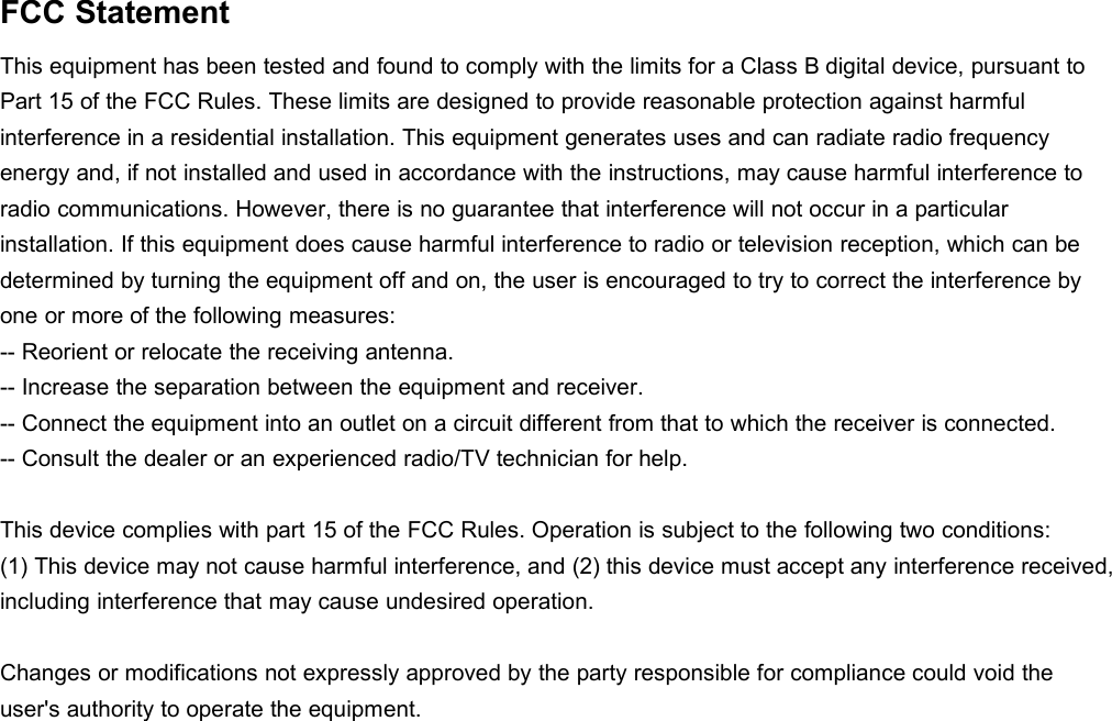 FCC StatementThis equipment has been tested and found to comply with the limits for a Class B digital device, pursuant toPart 15 of the FCC Rules. These limits are designed to provide reasonable protection against harmfulinterference in a residential installation. This equipment generates uses and can radiate radio frequencyenergy and, if not installed and used in accordance with the instructions, may cause harmful interference toradio communications. However, there is no guarantee that interference will not occur in a particularinstallation. If this equipment does cause harmful interference to radio or television reception, which can bedetermined by turning the equipment off and on, the user is encouraged to try to correct the interference byone or more of the following measures:-- Reorient or relocate the receiving antenna.-- Increase the separation between the equipment and receiver.-- Connect the equipment into an outlet on a circuit different from that to which the receiver is connected.-- Consult the dealer or an experienced radio/TV technician for help.This device complies with part 15 of the FCC Rules. Operation is subject to the following two conditions:(1) This device may not cause harmful interference, and (2) this device must accept any interference received,including interference that may cause undesired operation.Changes or modifications not expressly approved by the party responsible for compliance could void theuser&apos;s authority to operate the equipment.