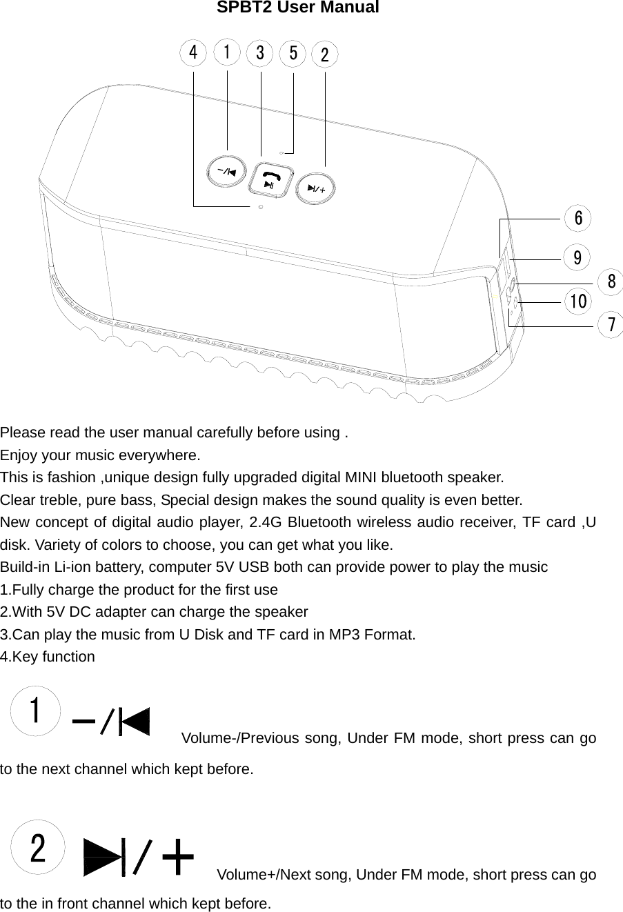 SPBT2 User Manual  Please read the user manual carefully before using . Enjoy your music everywhere. This is fashion ,unique design fully upgraded digital MINI bluetooth speaker. Clear treble, pure bass, Special design makes the sound quality is even better. New concept of digital audio player, 2.4G Bluetooth wireless audio receiver, TF card ,U disk. Variety of colors to choose, you can get what you like. Build-in Li-ion battery, computer 5V USB both can provide power to play the music 1.Fully charge the product for the first use 2.With 5V DC adapter can charge the speaker 3.Can play the music from U Disk and TF card in MP3 Format. 4.Key function   Volume-/Previous song, Under FM mode, short press can go to the next channel which kept before.     Volume+/Next song, Under FM mode, short press can go to the in front channel which kept before.  