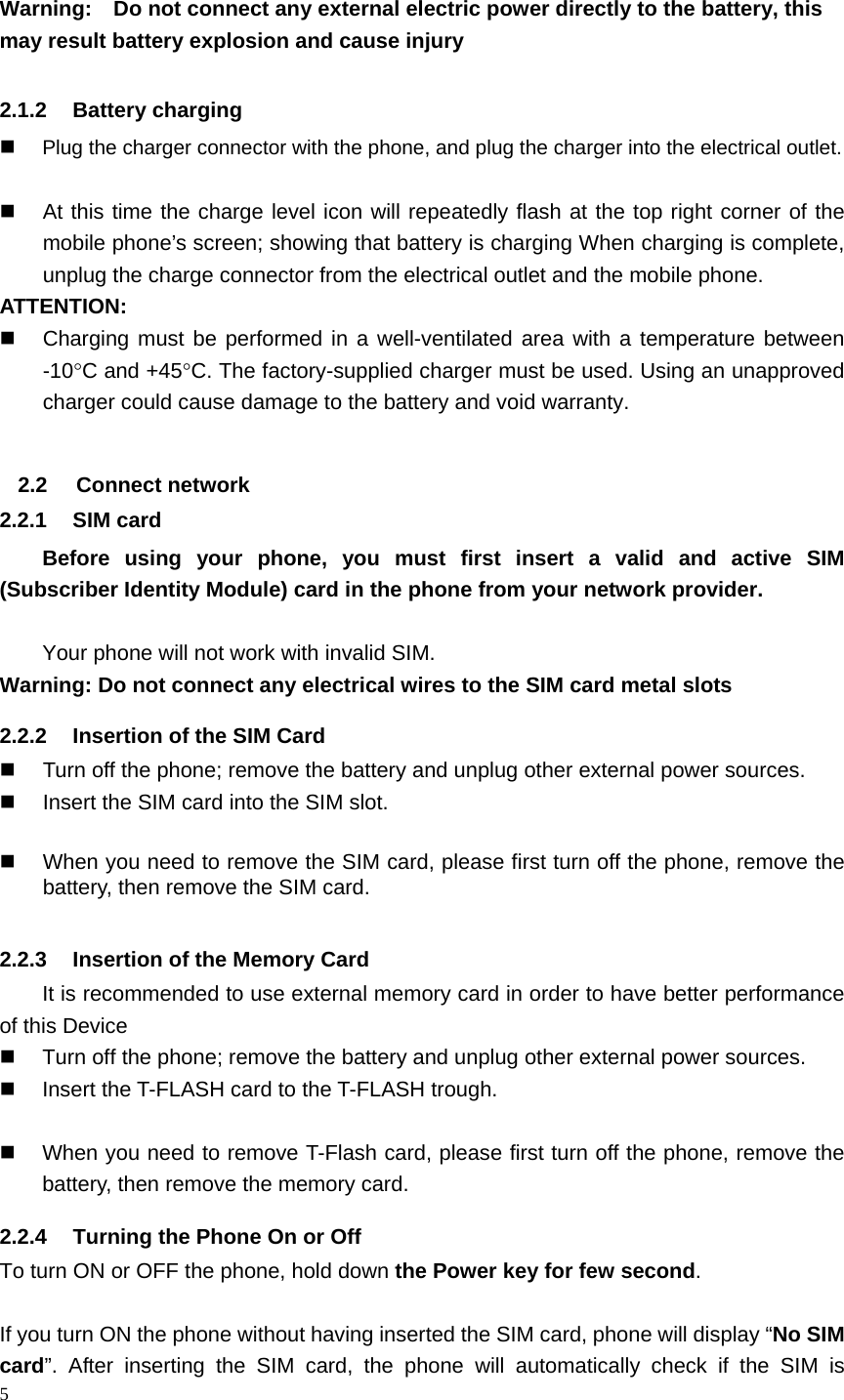 5   Warning:    Do not connect any external electric power directly to the battery, this may result battery explosion and cause injury  2.1.2 Battery charging  Plug the charger connector with the phone, and plug the charger into the electrical outlet.    At this time the charge level icon will repeatedly flash at the top right corner of the mobile phone’s screen; showing that battery is charging When charging is complete, unplug the charge connector from the electrical outlet and the mobile phone. ATTENTION:   Charging must be performed in a well-ventilated area with a temperature between -10C and +45C. The factory-supplied charger must be used. Using an unapproved charger could cause damage to the battery and void warranty.  2.2 Connect network 2.2.1 SIM card Before using your phone, you must first insert a valid and active SIM (Subscriber Identity Module) card in the phone from your network provider.    Your phone will not work with invalid SIM. Warning: Do not connect any electrical wires to the SIM card metal slots 2.2.2  Insertion of the SIM Card   Turn off the phone; remove the battery and unplug other external power sources.   Insert the SIM card into the SIM slot.    When you need to remove the SIM card, please first turn off the phone, remove the battery, then remove the SIM card.  2.2.3  Insertion of the Memory Card It is recommended to use external memory card in order to have better performance of this Device     Turn off the phone; remove the battery and unplug other external power sources.   Insert the T-FLASH card to the T-FLASH trough.    When you need to remove T-Flash card, please first turn off the phone, remove the battery, then remove the memory card.   2.2.4  Turning the Phone On or Off To turn ON or OFF the phone, hold down the Power key for few second.  If you turn ON the phone without having inserted the SIM card, phone will display “No SIM card”. After inserting the SIM card, the phone will automatically check if the SIM is 